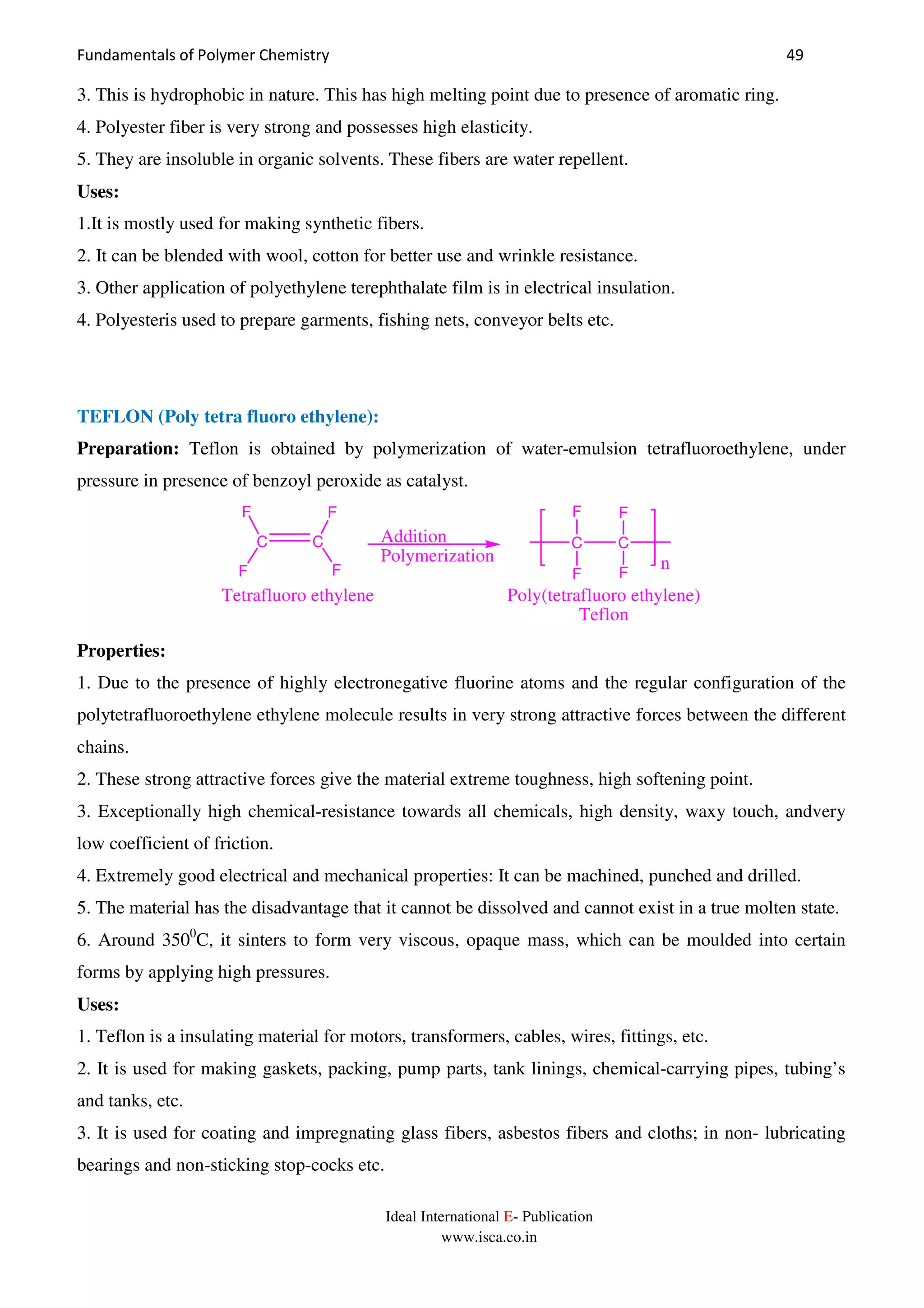 Fundamentals of Polymer Chemistry 49
Ideal International E- Publication
www.isca.co.in
3. This is hydrophobic in nature. This has high melting point due to presence of aromatic ring.
4. Polyester fiber is very strong and possesses high elasticity.
5. They are insoluble in organic solvents. These fibers are water repellent.
Uses:
1.It is mostly used for making synthetic fibers.
2. It can be blended with wool, cotton for better use and wrinkle resistance.
3. Other application of polyethylene terephthalate film is in electrical insulation.
4. Polyesteris used to prepare garments, fishing nets, conveyor belts etc.
TEFLON (Poly tetra fluoro ethylene):
Preparation: Teflon is obtained by polymerization of water-emulsion tetrafluoroethylene, under
pressure in presence of benzoyl peroxide as catalyst.
n
Addition
Polymerization
C C
F
F
F
F
C C
F
F
F
F
Tetrafluoro ethylene Poly(tetrafluoro ethylene)
Teflon
Properties:
1. Due to the presence of highly electronegative fluorine atoms and the regular configuration of the
polytetrafluoroethylene ethylene molecule results in very strong attractive forces between the different
chains.
2. These strong attractive forces give the material extreme toughness, high softening point.
3. Exceptionally high chemical-resistance towards all chemicals, high density, waxy touch, andvery
low coefficient of friction.
4. Extremely good electrical and mechanical properties: It can be machined, punched and drilled.
5. The material has the disadvantage that it cannot be dissolved and cannot exist in a true molten state.
6. Around 3500
C, it sinters to form very viscous, opaque mass, which can be moulded into certain
forms by applying high pressures.
Uses:
1. Teflon is a insulating material for motors, transformers, cables, wires, fittings, etc.
2. It is used for making gaskets, packing, pump parts, tank linings, chemical-carrying pipes, tubing’s
and tanks, etc.
3. It is used for coating and impregnating glass fibers, asbestos fibers and cloths; in non- lubricating
bearings and non-sticking stop-cocks etc.
 