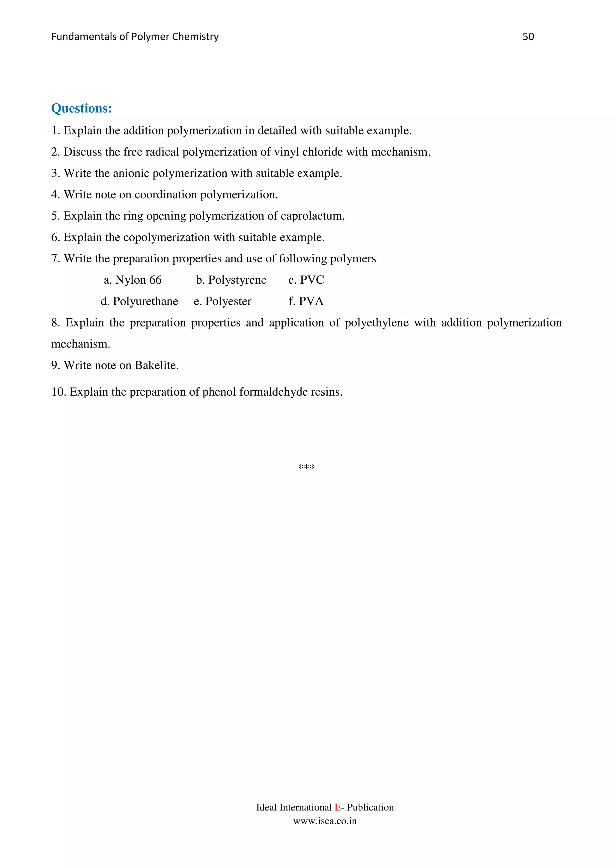 Fundamentals of Polymer Chemistry 50
Ideal International E- Publication
www.isca.co.in
Questions:
1. Explain the addition polymerization in detailed with suitable example.
2. Discuss the free radical polymerization of vinyl chloride with mechanism.
3. Write the anionic polymerization with suitable example.
4. Write note on coordination polymerization.
5. Explain the ring opening polymerization of caprolactum.
6. Explain the copolymerization with suitable example.
7. Write the preparation properties and use of following polymers
a. Nylon 66 b. Polystyrene c. PVC
d. Polyurethane e. Polyester f. PVA
8. Explain the preparation properties and application of polyethylene with addition polymerization
mechanism.
9. Write note on Bakelite.
10. Explain the preparation of phenol formaldehyde resins.
***
 