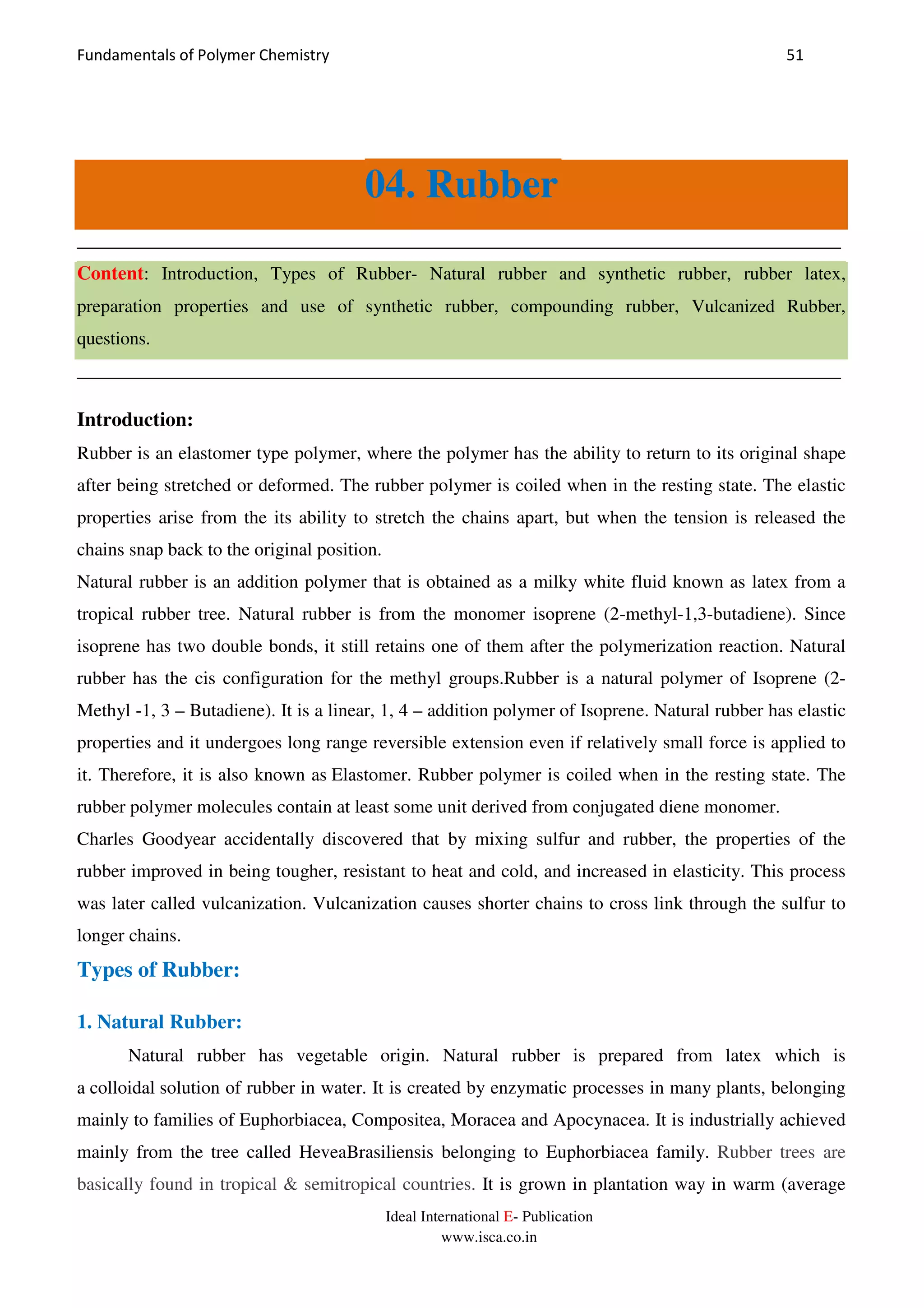 Fundamentals of Polymer Chemistry 51
Ideal International E- Publication
www.isca.co.in
04. Rubber
__________________________________________________________________________________
Content: Introduction, Types of Rubber- Natural rubber and synthetic rubber, rubber latex,
preparation properties and use of synthetic rubber, compounding rubber, Vulcanized Rubber,
questions.
__________________________________________________________________________________
Introduction:
Rubber is an elastomer type polymer, where the polymer has the ability to return to its original shape
after being stretched or deformed. The rubber polymer is coiled when in the resting state. The elastic
properties arise from the its ability to stretch the chains apart, but when the tension is released the
chains snap back to the original position.
Natural rubber is an addition polymer that is obtained as a milky white fluid known as latex from a
tropical rubber tree. Natural rubber is from the monomer isoprene (2-methyl-1,3-butadiene). Since
isoprene has two double bonds, it still retains one of them after the polymerization reaction. Natural
rubber has the cis configuration for the methyl groups.Rubber is a natural polymer of Isoprene (2-
Methyl -1, 3 – Butadiene). It is a linear, 1, 4 – addition polymer of Isoprene. Natural rubber has elastic
properties and it undergoes long range reversible extension even if relatively small force is applied to
it. Therefore, it is also known as Elastomer. Rubber polymer is coiled when in the resting state. The
rubber polymer molecules contain at least some unit derived from conjugated diene monomer.
Charles Goodyear accidentally discovered that by mixing sulfur and rubber, the properties of the
rubber improved in being tougher, resistant to heat and cold, and increased in elasticity. This process
was later called vulcanization. Vulcanization causes shorter chains to cross link through the sulfur to
longer chains.
Types of Rubber:
1. Natural Rubber:
Natural rubber has vegetable origin. Natural rubber is prepared from latex which is
a colloidal solution of rubber in water. It is created by enzymatic processes in many plants, belonging
mainly to families of Euphorbiacea, Compositea, Moracea and Apocynacea. It is industrially achieved
mainly from the tree called HeveaBrasiliensis belonging to Euphorbiacea family. Rubber trees are
basically found in tropical & semitropical countries. It is grown in plantation way in warm (average
 
