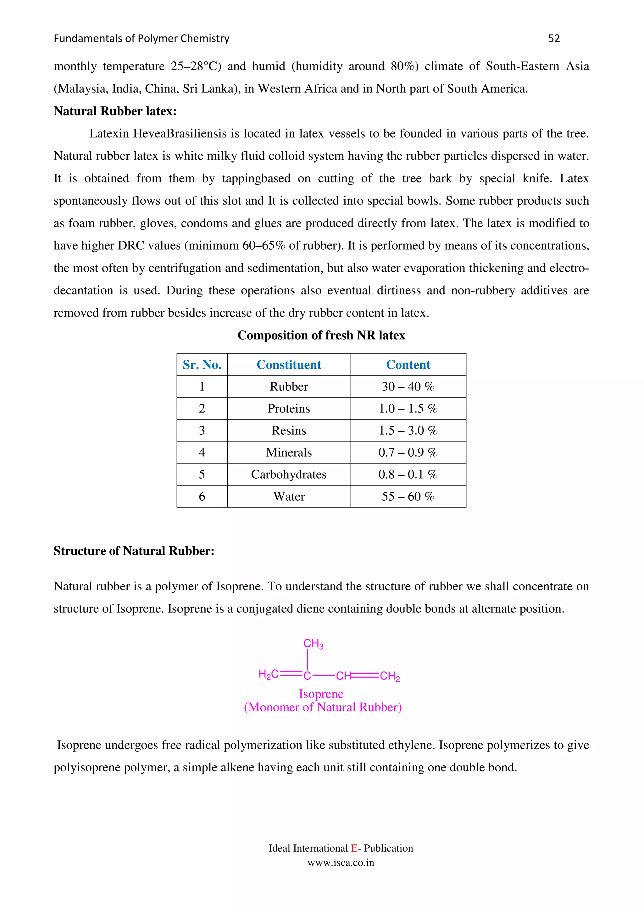 Fundamentals of Polymer Chemistry 52
Ideal International E- Publication
www.isca.co.in
monthly temperature 25–28°C) and humid (humidity around 80%) climate of South-Eastern Asia
(Malaysia, India, China, Sri Lanka), in Western Africa and in North part of South America.
Natural Rubber latex:
Latexin HeveaBrasiliensis is located in latex vessels to be founded in various parts of the tree.
Natural rubber latex is white milky fluid colloid system having the rubber particles dispersed in water.
It is obtained from them by tappingbased on cutting of the tree bark by special knife. Latex
spontaneously flows out of this slot and It is collected into special bowls. Some rubber products such
as foam rubber, gloves, condoms and glues are produced directly from latex. The latex is modified to
have higher DRC values (minimum 60–65% of rubber). It is performed by means of its concentrations,
the most often by centrifugation and sedimentation, but also water evaporation thickening and electro-
decantation is used. During these operations also eventual dirtiness and non-rubbery additives are
removed from rubber besides increase of the dry rubber content in latex.
Composition of fresh NR latex
Sr. No. Constituent Content
1 Rubber 30 – 40 %
2 Proteins 1.0 – 1.5 %
3 Resins 1.5 – 3.0 %
4 Minerals 0.7 – 0.9 %
5 Carbohydrates 0.8 – 0.1 %
6 Water 55 – 60 %
Structure of Natural Rubber:
Natural rubber is a polymer of Isoprene. To understand the structure of rubber we shall concentrate on
structure of Isoprene. Isoprene is a conjugated diene containing double bonds at alternate position.
H2C C CH CH2
CH3
Isoprene
(Monomer of Natural Rubber)
Isoprene undergoes free radical polymerization like substituted ethylene. Isoprene polymerizes to give
polyisoprene polymer, a simple alkene having each unit still containing one double bond.
 