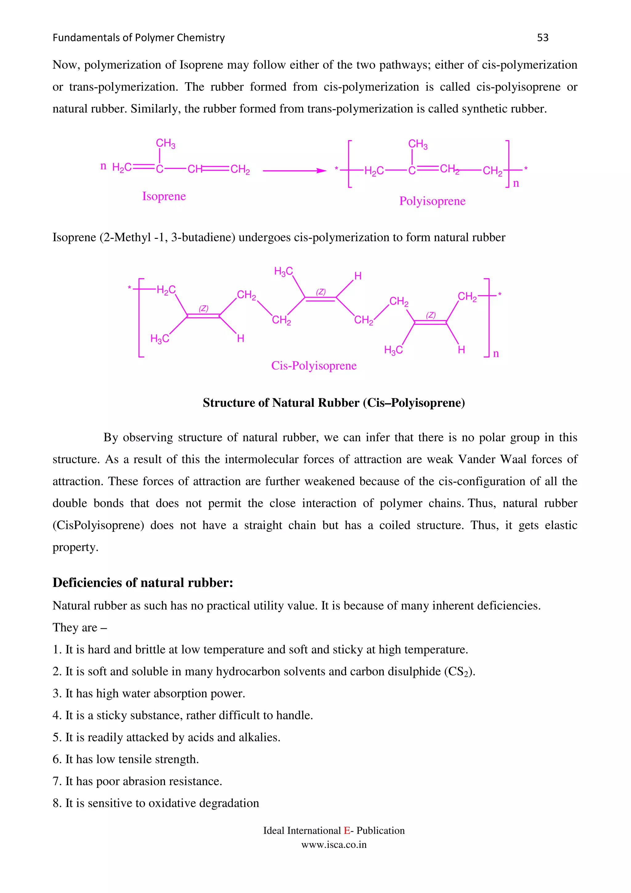 Fundamentals of Polymer Chemistry 53
Ideal International E- Publication
www.isca.co.in
Now, polymerization of Isoprene may follow either of the two pathways; either of cis-polymerization
or trans-polymerization. The rubber formed from cis-polymerization is called cis-polyisoprene or
natural rubber. Similarly, the rubber formed from trans-polymerization is called synthetic rubber.
H2C C CH2 CH2
CH3
H2C C CH CH2
CH3
* *n
n
Isoprene Polyisoprene
Isoprene (2-Methyl -1, 3-butadiene) undergoes cis-polymerization to form natural rubber
(Z)
H3C
H2C CH2
H
CH2
(Z)
H3C H
CH2
CH2
(Z)
HH3C
CH2
*
*
n
Cis-Polyisoprene
Structure of Natural Rubber (Cis–Polyisoprene)
By observing structure of natural rubber, we can infer that there is no polar group in this
structure. As a result of this the intermolecular forces of attraction are weak Vander Waal forces of
attraction. These forces of attraction are further weakened because of the cis-configuration of all the
double bonds that does not permit the close interaction of polymer chains. Thus, natural rubber
(CisPolyisoprene) does not have a straight chain but has a coiled structure. Thus, it gets elastic
property.
Deficiencies of natural rubber:
Natural rubber as such has no practical utility value. It is because of many inherent deficiencies.
They are –
1. It is hard and brittle at low temperature and soft and sticky at high temperature.
2. It is soft and soluble in many hydrocarbon solvents and carbon disulphide (CS2).
3. It has high water absorption power.
4. It is a sticky substance, rather difficult to handle.
5. It is readily attacked by acids and alkalies.
6. It has low tensile strength.
7. It has poor abrasion resistance.
8. It is sensitive to oxidative degradation
 