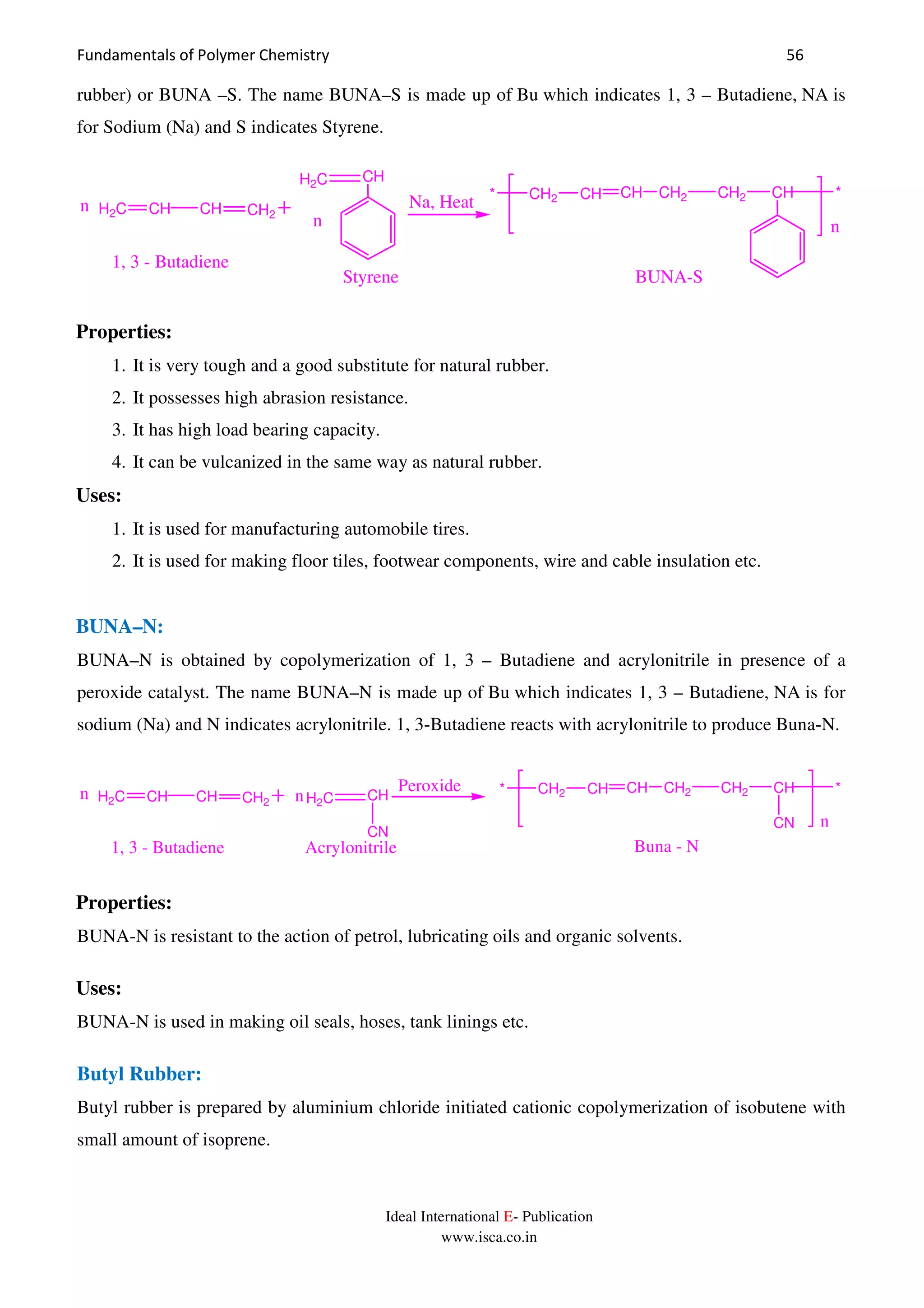 Fundamentals of Polymer Chemistry 56
Ideal International E- Publication
www.isca.co.in
rubber) or BUNA –S. The name BUNA–S is made up of Bu which indicates 1, 3 – Butadiene, NA is
for Sodium (Na) and S indicates Styrene.
H2C CH CH CH2
H2C CH
n
n Na, Heat * CH2 CH CH CH2 CH2 CH *
n
1, 3 - Butadiene
Styrene BUNA-S
Properties:
1. It is very tough and a good substitute for natural rubber.
2. It possesses high abrasion resistance.
3. It has high load bearing capacity.
4. It can be vulcanized in the same way as natural rubber.
Uses:
1. It is used for manufacturing automobile tires.
2. It is used for making floor tiles, footwear components, wire and cable insulation etc.
BUNA–N:
BUNA–N is obtained by copolymerization of 1, 3 – Butadiene and acrylonitrile in presence of a
peroxide catalyst. The name BUNA–N is made up of Bu which indicates 1, 3 – Butadiene, NA is for
sodium (Na) and N indicates acrylonitrile. 1, 3-Butadiene reacts with acrylonitrile to produce Buna-N.
H2C CH CH CH2 H2C CH
CN
nn Peroxide * CH2 CH CH CH2 CH2 CH *
CN n
Buna - N1, 3 - Butadiene Acrylonitrile
Properties:
BUNA-N is resistant to the action of petrol, lubricating oils and organic solvents.
Uses:
BUNA-N is used in making oil seals, hoses, tank linings etc.
Butyl Rubber:
Butyl rubber is prepared by aluminium chloride initiated cationic copolymerization of isobutene with
small amount of isoprene.
 