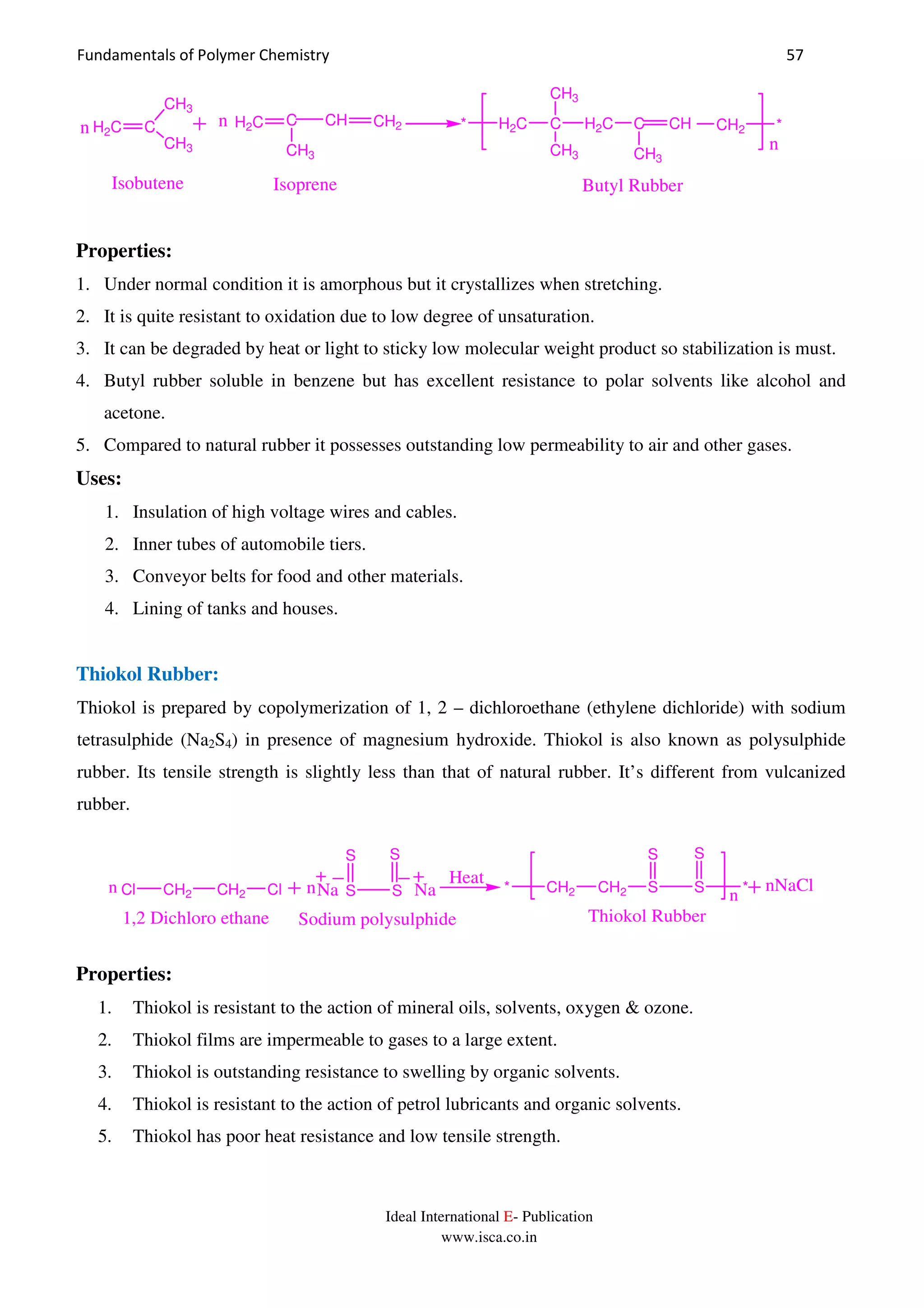 Fundamentals of Polymer Chemistry 57
Ideal International E- Publication
www.isca.co.in
n
H2C Cn
CH3
CH3
H2C C CH CH2n
CH3
H2C C
CH3
CH3
H2C C CH CH2
CH3
**
Isobutene Isoprene Butyl Rubber
Properties:
1. Under normal condition it is amorphous but it crystallizes when stretching.
2. It is quite resistant to oxidation due to low degree of unsaturation.
3. It can be degraded by heat or light to sticky low molecular weight product so stabilization is must.
4. Butyl rubber soluble in benzene but has excellent resistance to polar solvents like alcohol and
acetone.
5. Compared to natural rubber it possesses outstanding low permeability to air and other gases.
Uses:
1. Insulation of high voltage wires and cables.
2. Inner tubes of automobile tiers.
3. Conveyor belts for food and other materials.
4. Lining of tanks and houses.
Thiokol Rubber:
Thiokol is prepared by copolymerization of 1, 2 – dichloroethane (ethylene dichloride) with sodium
tetrasulphide (Na2S4) in presence of magnesium hydroxide. Thiokol is also known as polysulphide
rubber. Its tensile strength is slightly less than that of natural rubber. It’s different from vulcanized
rubber.
Cl CH2 CH2 Cl S S
S S
Na Nan n
1,2 Dichloro ethane Sodium polysulphide
CH2 CH2* S
S
S
S
*
n
nNaClHeat
Thiokol Rubber
Properties:
1. Thiokol is resistant to the action of mineral oils, solvents, oxygen & ozone.
2. Thiokol films are impermeable to gases to a large extent.
3. Thiokol is outstanding resistance to swelling by organic solvents.
4. Thiokol is resistant to the action of petrol lubricants and organic solvents.
5. Thiokol has poor heat resistance and low tensile strength.
 