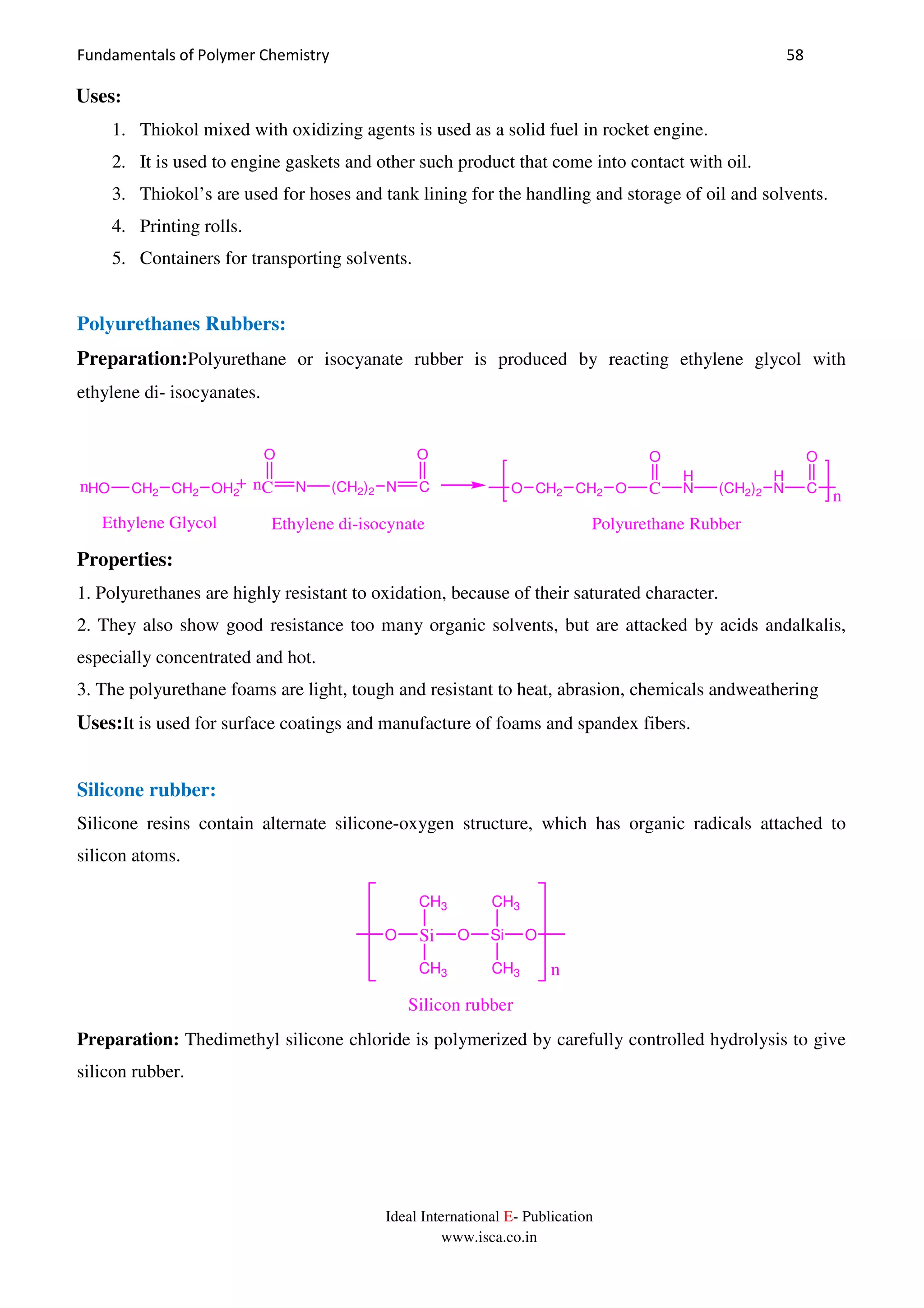 Fundamentals of Polymer Chemistry 58
Ideal International E- Publication
www.isca.co.in
Uses:
1. Thiokol mixed with oxidizing agents is used as a solid fuel in rocket engine.
2. It is used to engine gaskets and other such product that come into contact with oil.
3. Thiokol’s are used for hoses and tank lining for the handling and storage of oil and solvents.
4. Printing rolls.
5. Containers for transporting solvents.
Polyurethanes Rubbers:
Preparation:Polyurethane or isocyanate rubber is produced by reacting ethylene glycol with
ethylene di- isocyanates.
HO CH2 CH2 OH2 C
O
N (CH2)2 N C
O
C
O
H
N (CH2)2
H
N C
O
O CH2 CH2 On
n
n
Ethylene Glycol Ethylene di-isocynate Polyurethane Rubber
Properties:
1. Polyurethanes are highly resistant to oxidation, because of their saturated character.
2. They also show good resistance too many organic solvents, but are attacked by acids andalkalis,
especially concentrated and hot.
3. The polyurethane foams are light, tough and resistant to heat, abrasion, chemicals andweathering
Uses:It is used for surface coatings and manufacture of foams and spandex fibers.
Silicone rubber:
Silicone resins contain alternate silicone-oxygen structure, which has organic radicals attached to
silicon atoms.
SiO
CH3
CH3
O Si
CH3
CH3
O
n
Silicon rubber
Preparation: Thedimethyl silicone chloride is polymerized by carefully controlled hydrolysis to give
silicon rubber.
 