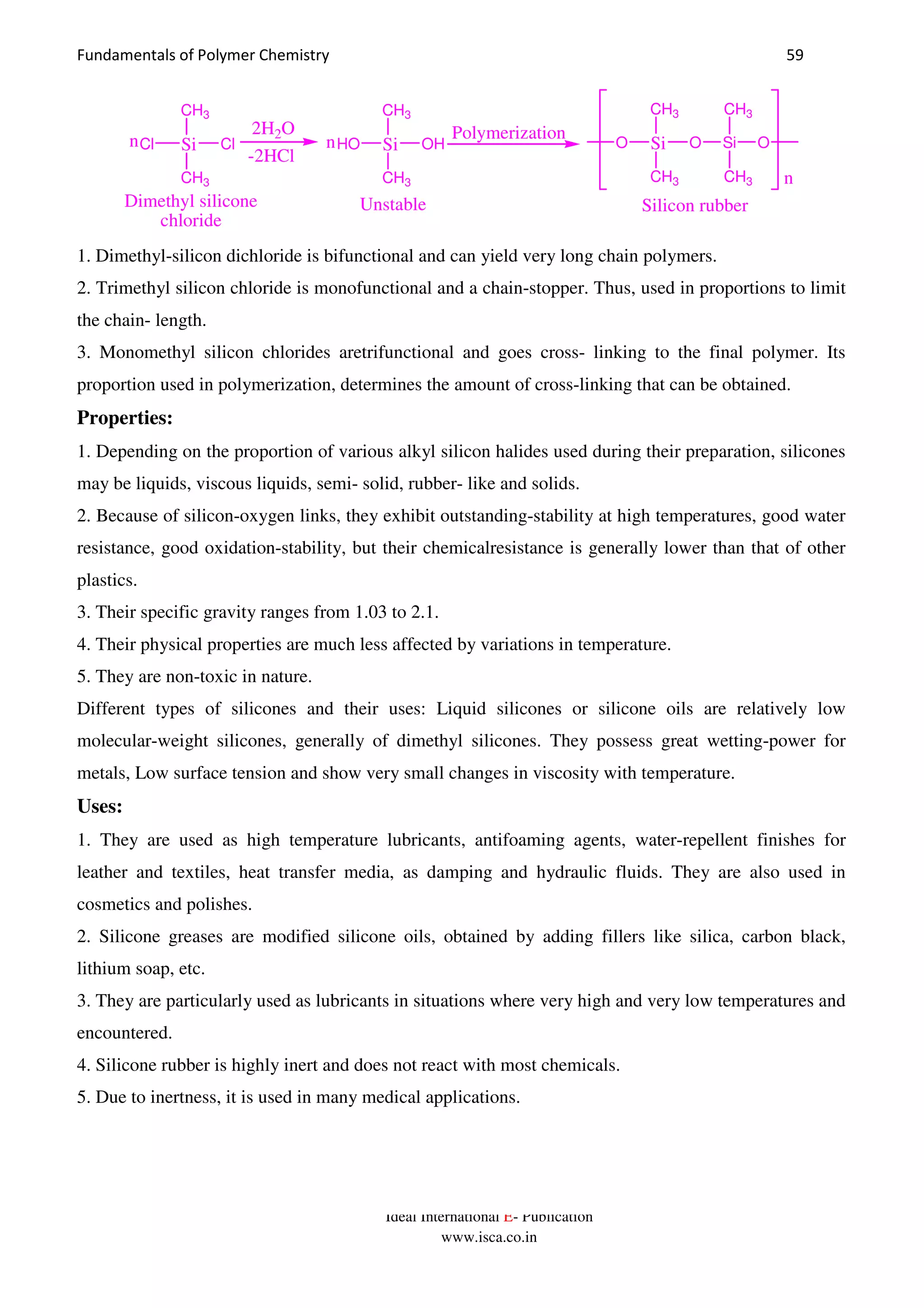 Fundamentals of Polymer Chemistry 59
Ideal International E- Publication
www.isca.co.in
SiO
CH3
CH3
O Si
CH3
CH3
O
n
Silicon rubber
SiCl
CH3
CH3
Cln SiHO
CH3
CH3
OH
Dimethyl silicone
chloride
2H2O
-2HCl
n
Unstable
Polymerization
1. Dimethyl-silicon dichloride is bifunctional and can yield very long chain polymers.
2. Trimethyl silicon chloride is monofunctional and a chain-stopper. Thus, used in proportions to limit
the chain- length.
3. Monomethyl silicon chlorides aretrifunctional and goes cross- linking to the final polymer. Its
proportion used in polymerization, determines the amount of cross-linking that can be obtained.
Properties:
1. Depending on the proportion of various alkyl silicon halides used during their preparation, silicones
may be liquids, viscous liquids, semi- solid, rubber- like and solids.
2. Because of silicon-oxygen links, they exhibit outstanding-stability at high temperatures, good water
resistance, good oxidation-stability, but their chemicalresistance is generally lower than that of other
plastics.
3. Their specific gravity ranges from 1.03 to 2.1.
4. Their physical properties are much less affected by variations in temperature.
5. They are non-toxic in nature.
Different types of silicones and their uses: Liquid silicones or silicone oils are relatively low
molecular-weight silicones, generally of dimethyl silicones. They possess great wetting-power for
metals, Low surface tension and show very small changes in viscosity with temperature.
Uses:
1. They are used as high temperature lubricants, antifoaming agents, water-repellent finishes for
leather and textiles, heat transfer media, as damping and hydraulic fluids. They are also used in
cosmetics and polishes.
2. Silicone greases are modified silicone oils, obtained by adding fillers like silica, carbon black,
lithium soap, etc.
3. They are particularly used as lubricants in situations where very high and very low temperatures and
encountered.
4. Silicone rubber is highly inert and does not react with most chemicals.
5. Due to inertness, it is used in many medical applications.
 