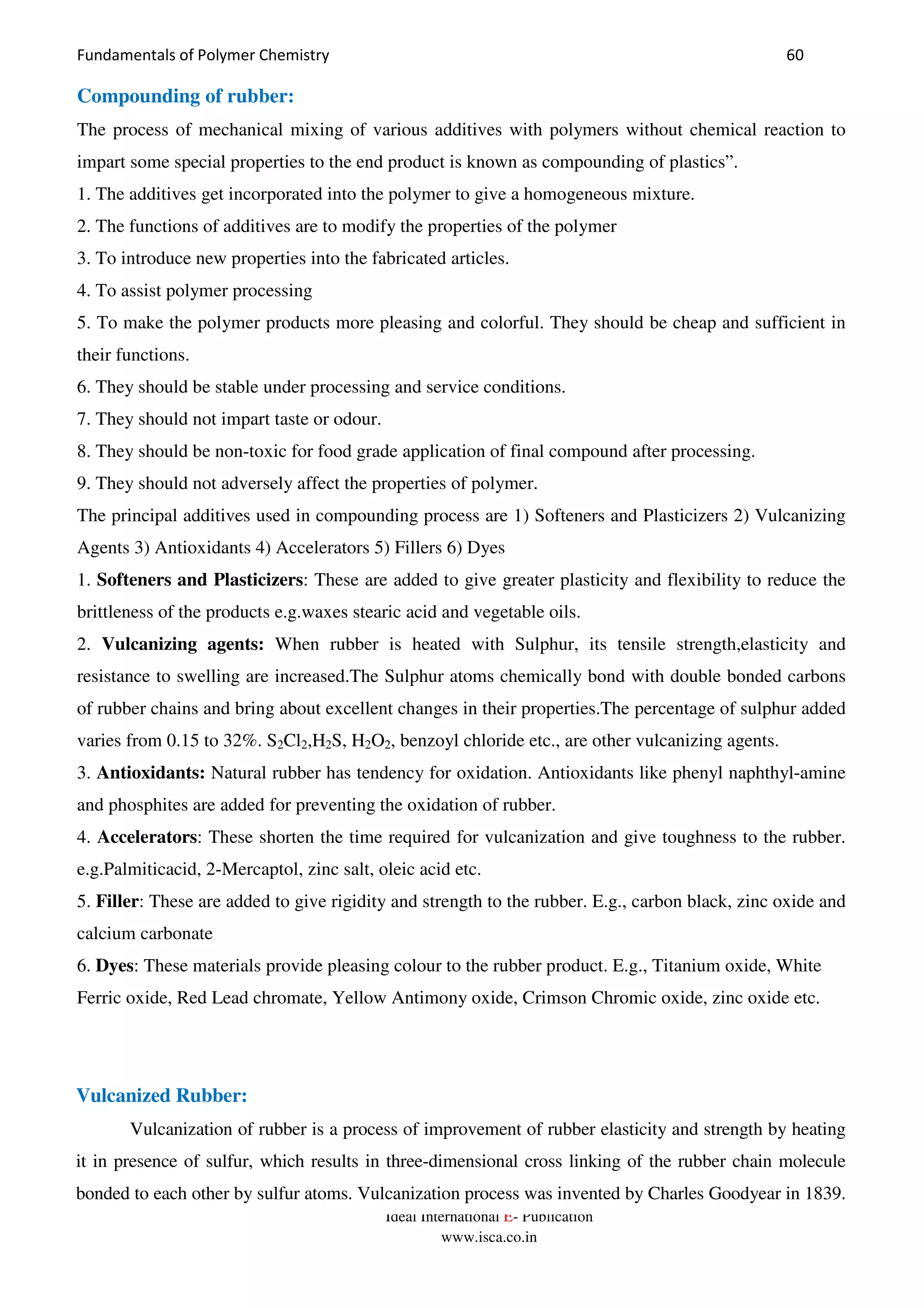 Fundamentals of Polymer Chemistry 60
Ideal International E- Publication
www.isca.co.in
Compounding of rubber:
The process of mechanical mixing of various additives with polymers without chemical reaction to
impart some special properties to the end product is known as compounding of plastics”.
1. The additives get incorporated into the polymer to give a homogeneous mixture.
2. The functions of additives are to modify the properties of the polymer
3. To introduce new properties into the fabricated articles.
4. To assist polymer processing
5. To make the polymer products more pleasing and colorful. They should be cheap and sufficient in
their functions.
6. They should be stable under processing and service conditions.
7. They should not impart taste or odour.
8. They should be non-toxic for food grade application of final compound after processing.
9. They should not adversely affect the properties of polymer.
The principal additives used in compounding process are 1) Softeners and Plasticizers 2) Vulcanizing
Agents 3) Antioxidants 4) Accelerators 5) Fillers 6) Dyes
1. Softeners and Plasticizers: These are added to give greater plasticity and flexibility to reduce the
brittleness of the products e.g.waxes stearic acid and vegetable oils.
2. Vulcanizing agents: When rubber is heated with Sulphur, its tensile strength,elasticity and
resistance to swelling are increased.The Sulphur atoms chemically bond with double bonded carbons
of rubber chains and bring about excellent changes in their properties.The percentage of sulphur added
varies from 0.15 to 32%. S2Cl2,H2S, H2O2, benzoyl chloride etc., are other vulcanizing agents.
3. Antioxidants: Natural rubber has tendency for oxidation. Antioxidants like phenyl naphthyl-amine
and phosphites are added for preventing the oxidation of rubber.
4. Accelerators: These shorten the time required for vulcanization and give toughness to the rubber.
e.g.Palmiticacid, 2-Mercaptol, zinc salt, oleic acid etc.
5. Filler: These are added to give rigidity and strength to the rubber. E.g., carbon black, zinc oxide and
calcium carbonate
6. Dyes: These materials provide pleasing colour to the rubber product. E.g., Titanium oxide, White
Ferric oxide, Red Lead chromate, Yellow Antimony oxide, Crimson Chromic oxide, zinc oxide etc.
Vulcanized Rubber:
Vulcanization of rubber is a process of improvement of rubber elasticity and strength by heating
it in presence of sulfur, which results in three-dimensional cross linking of the rubber chain molecule
bonded to each other by sulfur atoms. Vulcanization process was invented by Charles Goodyear in 1839.
 