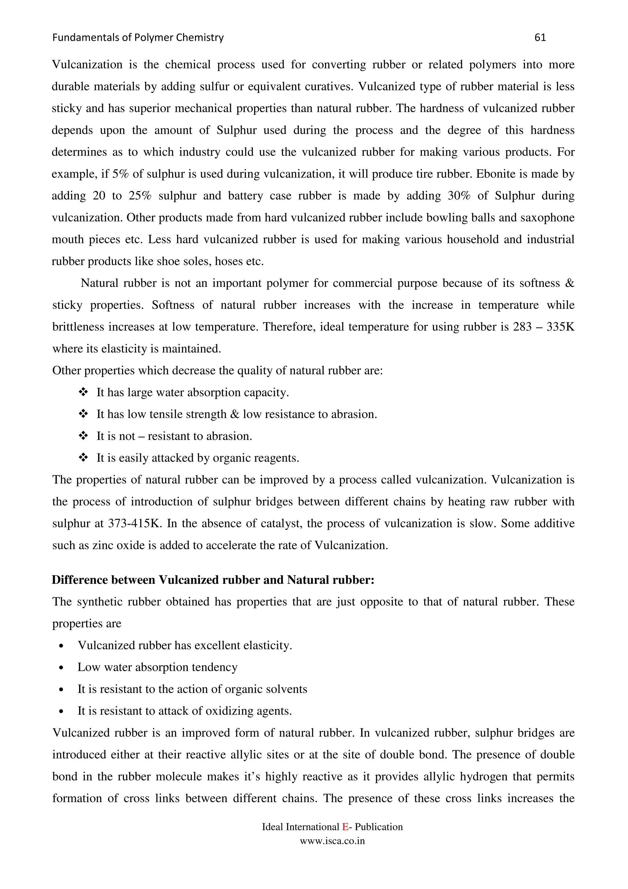 Fundamentals of Polymer Chemistry 61
Ideal International E- Publication
www.isca.co.in
Vulcanization is the chemical process used for converting rubber or related polymers into more
durable materials by adding sulfur or equivalent curatives. Vulcanized type of rubber material is less
sticky and has superior mechanical properties than natural rubber. The hardness of vulcanized rubber
depends upon the amount of Sulphur used during the process and the degree of this hardness
determines as to which industry could use the vulcanized rubber for making various products. For
example, if 5% of sulphur is used during vulcanization, it will produce tire rubber. Ebonite is made by
adding 20 to 25% sulphur and battery case rubber is made by adding 30% of Sulphur during
vulcanization. Other products made from hard vulcanized rubber include bowling balls and saxophone
mouth pieces etc. Less hard vulcanized rubber is used for making various household and industrial
rubber products like shoe soles, hoses etc.
Natural rubber is not an important polymer for commercial purpose because of its softness &
sticky properties. Softness of natural rubber increases with the increase in temperature while
brittleness increases at low temperature. Therefore, ideal temperature for using rubber is 283 – 335K
where its elasticity is maintained.
Other properties which decrease the quality of natural rubber are:
It has large water absorption capacity.
It has low tensile strength & low resistance to abrasion.
It is not – resistant to abrasion.
It is easily attacked by organic reagents.
The properties of natural rubber can be improved by a process called vulcanization. Vulcanization is
the process of introduction of sulphur bridges between different chains by heating raw rubber with
sulphur at 373-415K. In the absence of catalyst, the process of vulcanization is slow. Some additive
such as zinc oxide is added to accelerate the rate of Vulcanization.
Difference between Vulcanized rubber and Natural rubber:
The synthetic rubber obtained has properties that are just opposite to that of natural rubber. These
properties are
• Vulcanized rubber has excellent elasticity.
• Low water absorption tendency
• It is resistant to the action of organic solvents
• It is resistant to attack of oxidizing agents.
Vulcanized rubber is an improved form of natural rubber. In vulcanized rubber, sulphur bridges are
introduced either at their reactive allylic sites or at the site of double bond. The presence of double
bond in the rubber molecule makes it’s highly reactive as it provides allylic hydrogen that permits
formation of cross links between different chains. The presence of these cross links increases the
 