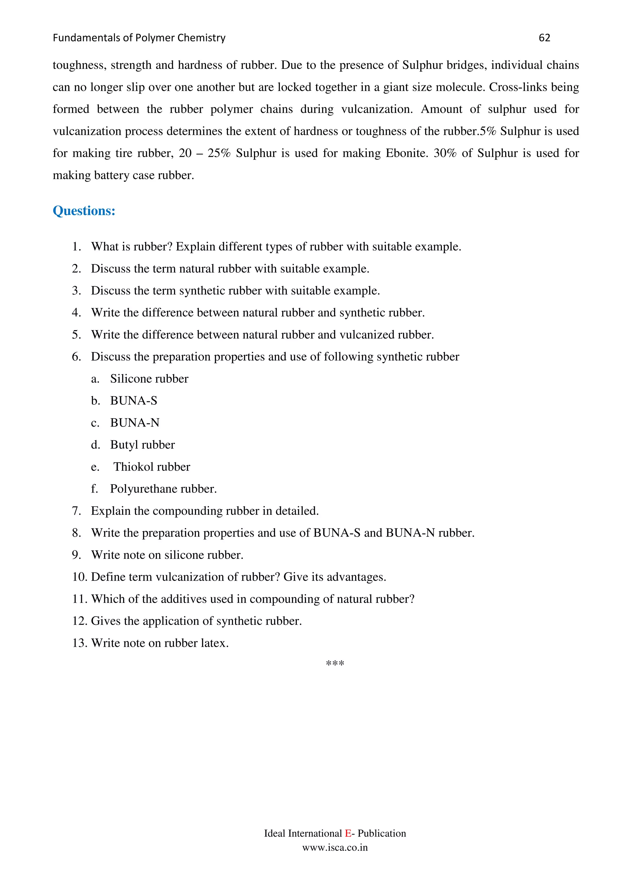Fundamentals of Polymer Chemistry 62
Ideal International E- Publication
www.isca.co.in
toughness, strength and hardness of rubber. Due to the presence of Sulphur bridges, individual chains
can no longer slip over one another but are locked together in a giant size molecule. Cross-links being
formed between the rubber polymer chains during vulcanization. Amount of sulphur used for
vulcanization process determines the extent of hardness or toughness of the rubber.5% Sulphur is used
for making tire rubber, 20 – 25% Sulphur is used for making Ebonite. 30% of Sulphur is used for
making battery case rubber.
Questions:
1. What is rubber? Explain different types of rubber with suitable example.
2. Discuss the term natural rubber with suitable example.
3. Discuss the term synthetic rubber with suitable example.
4. Write the difference between natural rubber and synthetic rubber.
5. Write the difference between natural rubber and vulcanized rubber.
6. Discuss the preparation properties and use of following synthetic rubber
a. Silicone rubber
b. BUNA-S
c. BUNA-N
d. Butyl rubber
e. Thiokol rubber
f. Polyurethane rubber.
7. Explain the compounding rubber in detailed.
8. Write the preparation properties and use of BUNA-S and BUNA-N rubber.
9. Write note on silicone rubber.
10. Define term vulcanization of rubber? Give its advantages.
11. Which of the additives used in compounding of natural rubber?
12. Gives the application of synthetic rubber.
13. Write note on rubber latex.
***
 