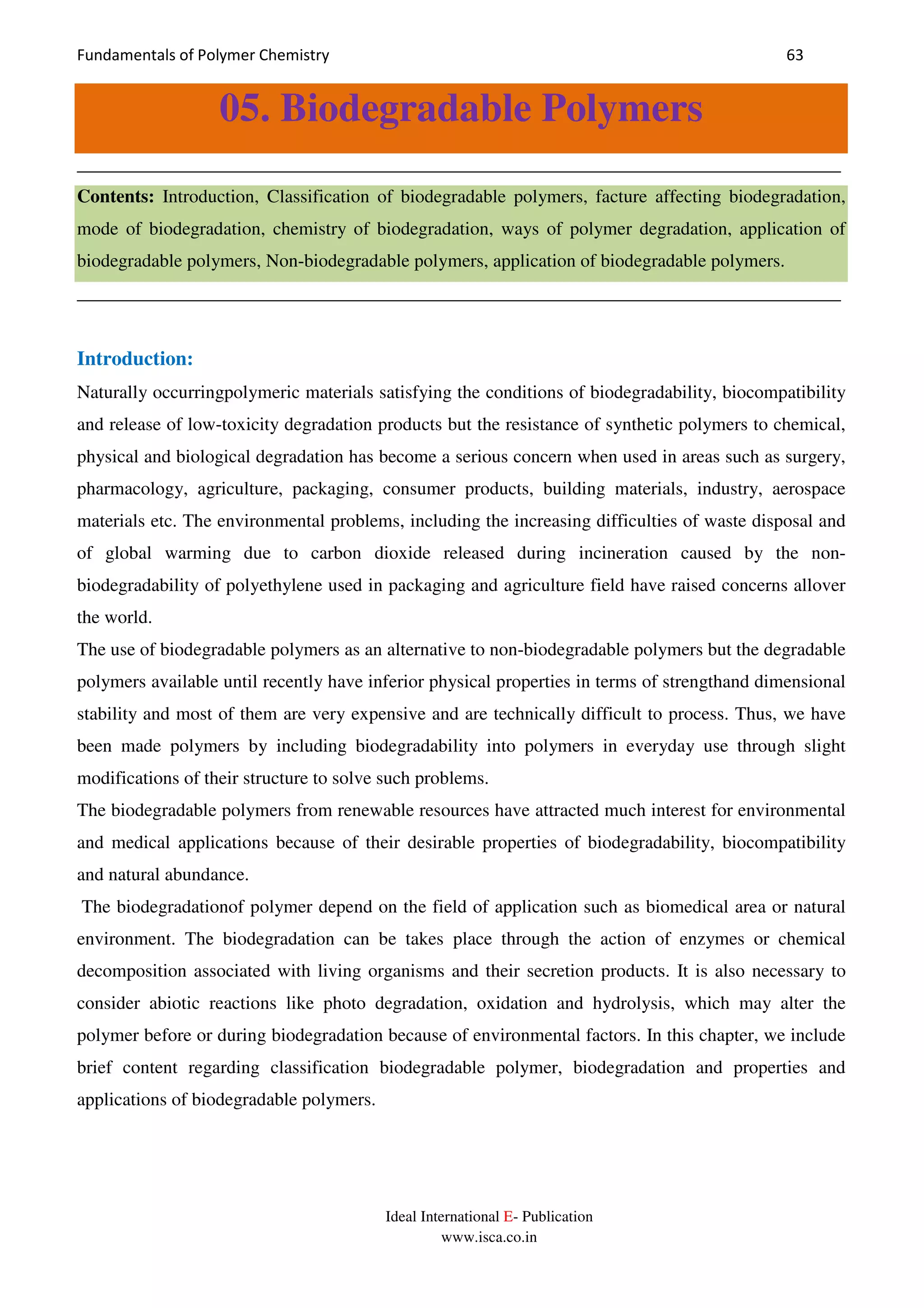 Fundamentals of Polymer Chemistry 63
Ideal International E- Publication
www.isca.co.in
05. Biodegradable Polymers
__________________________________________________________________________________
Contents: Introduction, Classification of biodegradable polymers, facture affecting biodegradation,
mode of biodegradation, chemistry of biodegradation, ways of polymer degradation, application of
biodegradable polymers, Non-biodegradable polymers, application of biodegradable polymers.
__________________________________________________________________________________
Introduction:
Naturally occurringpolymeric materials satisfying the conditions of biodegradability, biocompatibility
and release of low-toxicity degradation products but the resistance of synthetic polymers to chemical,
physical and biological degradation has become a serious concern when used in areas such as surgery,
pharmacology, agriculture, packaging, consumer products, building materials, industry, aerospace
materials etc. The environmental problems, including the increasing difficulties of waste disposal and
of global warming due to carbon dioxide released during incineration caused by the non-
biodegradability of polyethylene used in packaging and agriculture field have raised concerns allover
the world.
The use of biodegradable polymers as an alternative to non-biodegradable polymers but the degradable
polymers available until recently have inferior physical properties in terms of strengthand dimensional
stability and most of them are very expensive and are technically difficult to process. Thus, we have
been made polymers by including biodegradability into polymers in everyday use through slight
modifications of their structure to solve such problems.
The biodegradable polymers from renewable resources have attracted much interest for environmental
and medical applications because of their desirable properties of biodegradability, biocompatibility
and natural abundance.
The biodegradationof polymer depend on the field of application such as biomedical area or natural
environment. The biodegradation can be takes place through the action of enzymes or chemical
decomposition associated with living organisms and their secretion products. It is also necessary to
consider abiotic reactions like photo degradation, oxidation and hydrolysis, which may alter the
polymer before or during biodegradation because of environmental factors. In this chapter, we include
brief content regarding classification biodegradable polymer, biodegradation and properties and
applications of biodegradable polymers.
 