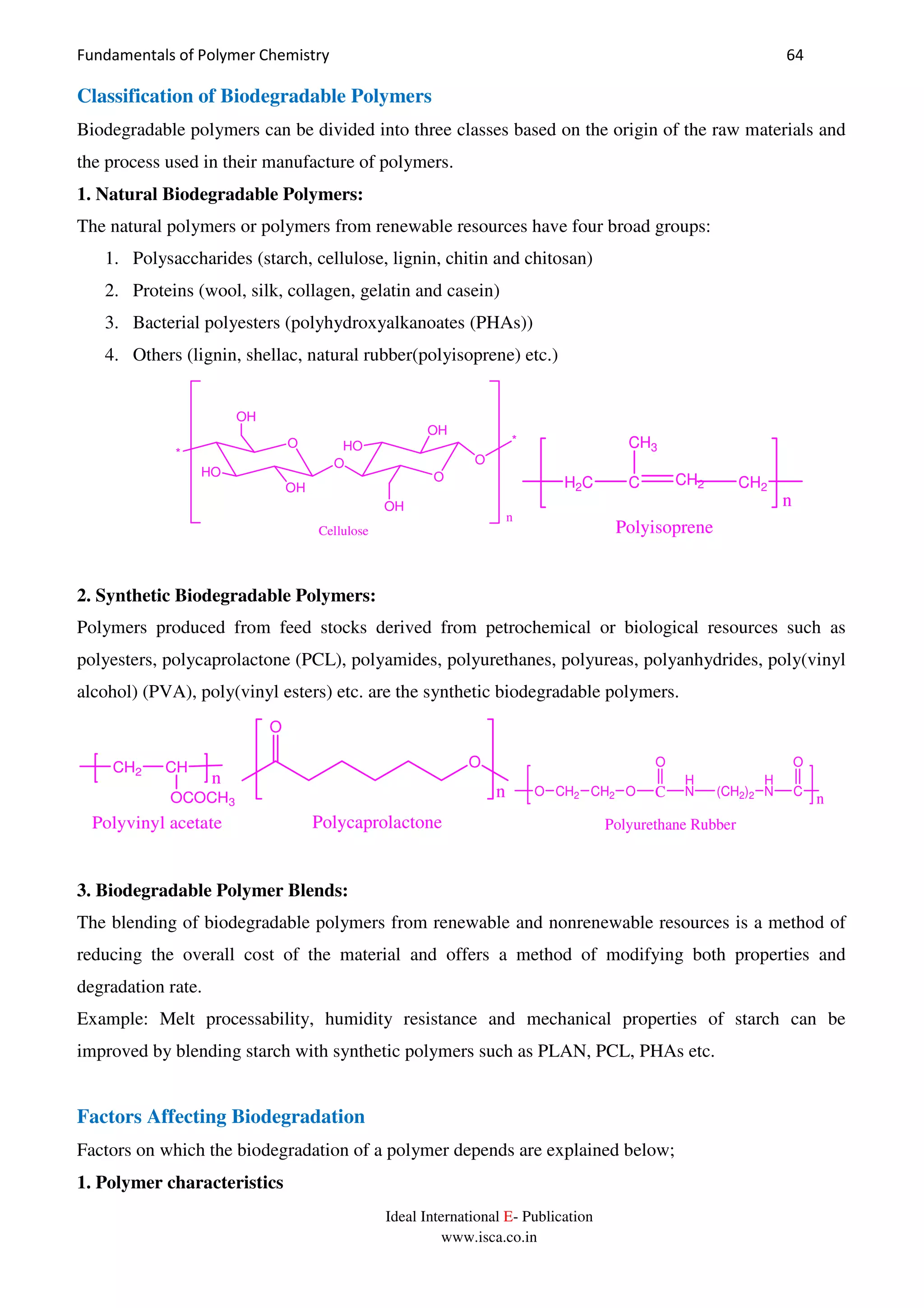 Fundamentals of Polymer Chemistry 64
Ideal International E- Publication
www.isca.co.in
Classification of Biodegradable Polymers
Biodegradable polymers can be divided into three classes based on the origin of the raw materials and
the process used in their manufacture of polymers.
1. Natural Biodegradable Polymers:
The natural polymers or polymers from renewable resources have four broad groups:
1. Polysaccharides (starch, cellulose, lignin, chitin and chitosan)
2. Proteins (wool, silk, collagen, gelatin and casein)
3. Bacterial polyesters (polyhydroxyalkanoates (PHAs))
4. Others (lignin, shellac, natural rubber(polyisoprene) etc.)
O
O
O
HO
*
OH
OH
OH
HO
OH
O
*
n
Cellulose
H2C C CH2 CH2
CH3
n
Polyisoprene
2. Synthetic Biodegradable Polymers:
Polymers produced from feed stocks derived from petrochemical or biological resources such as
polyesters, polycaprolactone (PCL), polyamides, polyurethanes, polyureas, polyanhydrides, poly(vinyl
alcohol) (PVA), poly(vinyl esters) etc. are the synthetic biodegradable polymers.
CH2 CH
n
OCOCH3
Polyvinyl acetate
n
O
O
Polycaprolactone
C
O
H
N (CH2)2
H
N C
O
O CH2 CH2 O
n
Polyurethane Rubber
3. Biodegradable Polymer Blends:
The blending of biodegradable polymers from renewable and nonrenewable resources is a method of
reducing the overall cost of the material and offers a method of modifying both properties and
degradation rate.
Example: Melt processability, humidity resistance and mechanical properties of starch can be
improved by blending starch with synthetic polymers such as PLAN, PCL, PHAs etc.
Factors Affecting Biodegradation
Factors on which the biodegradation of a polymer depends are explained below;
1. Polymer characteristics
 