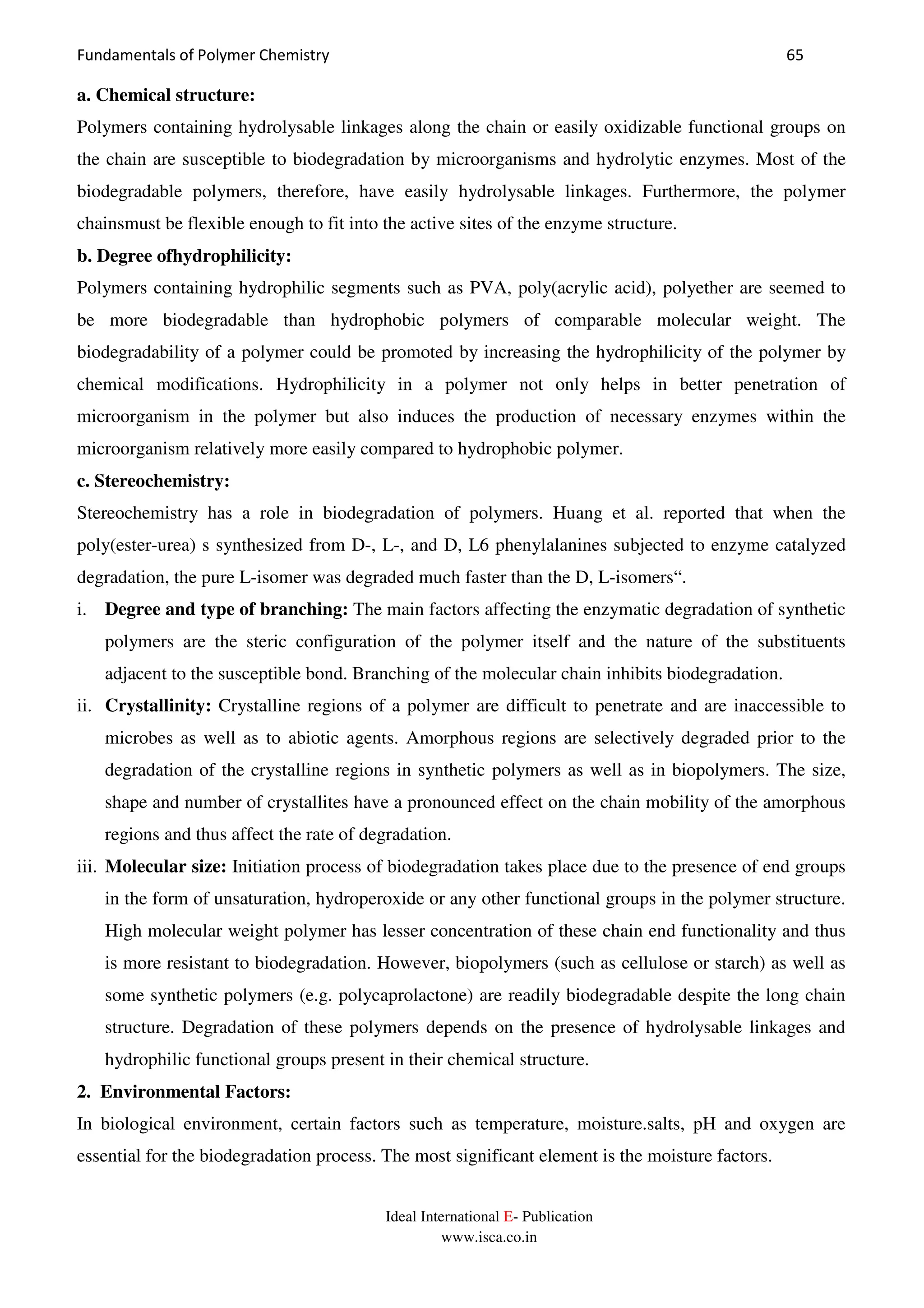 Fundamentals of Polymer Chemistry 65
Ideal International E- Publication
www.isca.co.in
a. Chemical structure:
Polymers containing hydrolysable linkages along the chain or easily oxidizable functional groups on
the chain are susceptible to biodegradation by microorganisms and hydrolytic enzymes. Most of the
biodegradable polymers, therefore, have easily hydrolysable linkages. Furthermore, the polymer
chainsmust be flexible enough to fit into the active sites of the enzyme structure.
b. Degree ofhydrophilicity:
Polymers containing hydrophilic segments such as PVA, poly(acrylic acid), polyether are seemed to
be more biodegradable than hydrophobic polymers of comparable molecular weight. The
biodegradability of a polymer could be promoted by increasing the hydrophilicity of the polymer by
chemical modifications. Hydrophilicity in a polymer not only helps in better penetration of
microorganism in the polymer but also induces the production of necessary enzymes within the
microorganism relatively more easily compared to hydrophobic polymer.
c. Stereochemistry:
Stereochemistry has a role in biodegradation of polymers. Huang et al. reported that when the
poly(ester-urea) s synthesized from D-, L-, and D, L6 phenylalanines subjected to enzyme catalyzed
degradation, the pure L-isomer was degraded much faster than the D, L-isomers“.
i. Degree and type of branching: The main factors affecting the enzymatic degradation of synthetic
polymers are the steric configuration of the polymer itself and the nature of the substituents
adjacent to the susceptible bond. Branching of the molecular chain inhibits biodegradation.
ii. Crystallinity: Crystalline regions of a polymer are difficult to penetrate and are inaccessible to
microbes as well as to abiotic agents. Amorphous regions are selectively degraded prior to the
degradation of the crystalline regions in synthetic polymers as well as in biopolymers. The size,
shape and number of crystallites have a pronounced effect on the chain mobility of the amorphous
regions and thus affect the rate of degradation.
iii. Molecular size: Initiation process of biodegradation takes place due to the presence of end groups
in the form of unsaturation, hydroperoxide or any other functional groups in the polymer structure.
High molecular weight polymer has lesser concentration of these chain end functionality and thus
is more resistant to biodegradation. However, biopolymers (such as cellulose or starch) as well as
some synthetic polymers (e.g. polycaprolactone) are readily biodegradable despite the long chain
structure. Degradation of these polymers depends on the presence of hydrolysable linkages and
hydrophilic functional groups present in their chemical structure.
2. Environmental Factors:
In biological environment, certain factors such as temperature, moisture.salts, pH and oxygen are
essential for the biodegradation process. The most significant element is the moisture factors.
 
