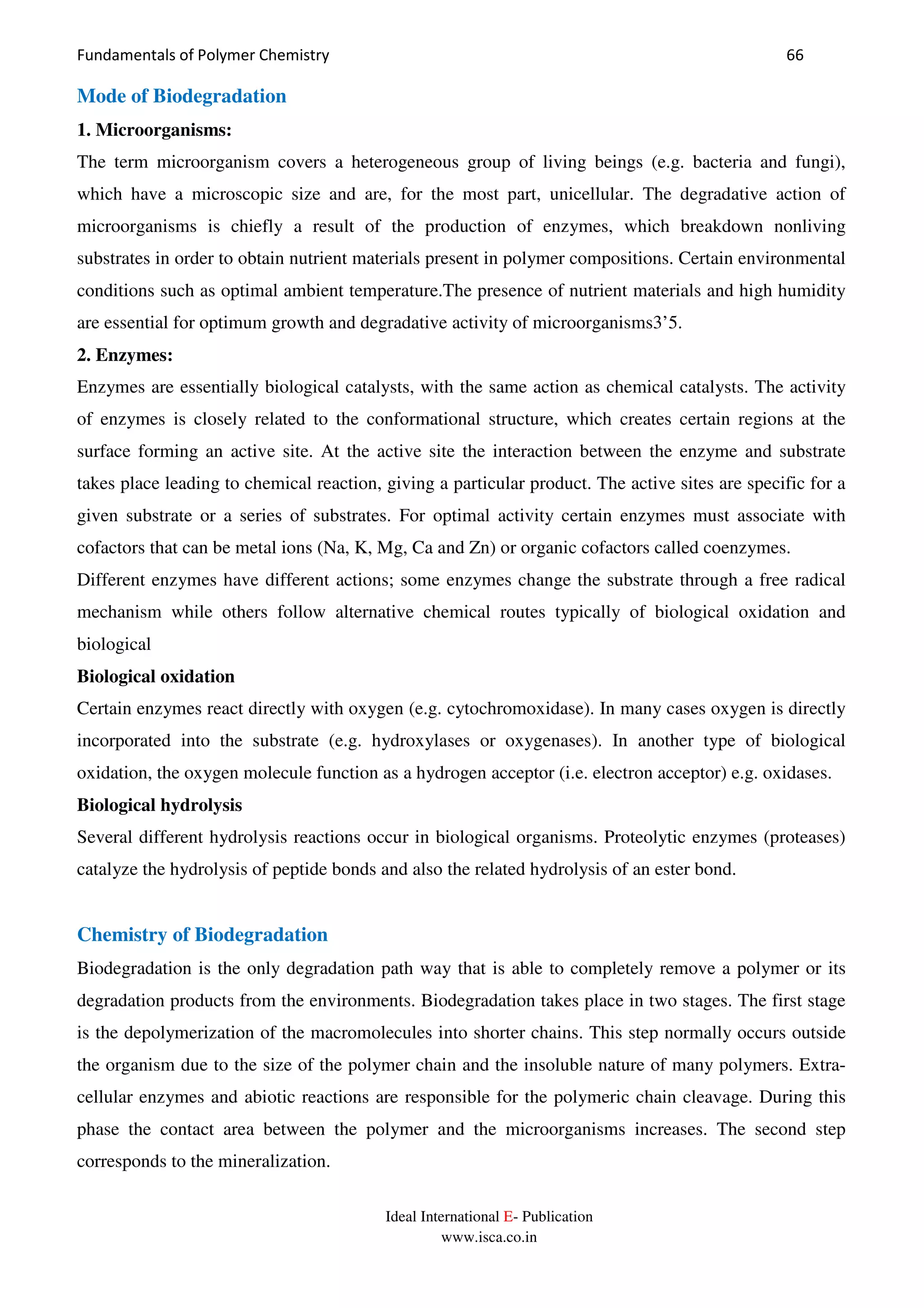 Fundamentals of Polymer Chemistry 66
Ideal International E- Publication
www.isca.co.in
Mode of Biodegradation
1. Microorganisms:
The term microorganism covers a heterogeneous group of living beings (e.g. bacteria and fungi),
which have a microscopic size and are, for the most part, unicellular. The degradative action of
microorganisms is chiefly a result of the production of enzymes, which breakdown nonliving
substrates in order to obtain nutrient materials present in polymer compositions. Certain environmental
conditions such as optimal ambient temperature.The presence of nutrient materials and high humidity
are essential for optimum growth and degradative activity of microorganisms3’5.
2. Enzymes:
Enzymes are essentially biological catalysts, with the same action as chemical catalysts. The activity
of enzymes is closely related to the conformational structure, which creates certain regions at the
surface forming an active site. At the active site the interaction between the enzyme and substrate
takes place leading to chemical reaction, giving a particular product. The active sites are specific for a
given substrate or a series of substrates. For optimal activity certain enzymes must associate with
cofactors that can be metal ions (Na, K, Mg, Ca and Zn) or organic cofactors called coenzymes.
Different enzymes have different actions; some enzymes change the substrate through a free radical
mechanism while others follow alternative chemical routes typically of biological oxidation and
biological
Biological oxidation
Certain enzymes react directly with oxygen (e.g. cytochromoxidase). In many cases oxygen is directly
incorporated into the substrate (e.g. hydroxylases or oxygenases). In another type of biological
oxidation, the oxygen molecule function as a hydrogen acceptor (i.e. electron acceptor) e.g. oxidases.
Biological hydrolysis
Several different hydrolysis reactions occur in biological organisms. Proteolytic enzymes (proteases)
catalyze the hydrolysis of peptide bonds and also the related hydrolysis of an ester bond.
Chemistry of Biodegradation
Biodegradation is the only degradation path way that is able to completely remove a polymer or its
degradation products from the environments. Biodegradation takes place in two stages. The first stage
is the depolymerization of the macromolecules into shorter chains. This step normally occurs outside
the organism due to the size of the polymer chain and the insoluble nature of many polymers. Extra-
cellular enzymes and abiotic reactions are responsible for the polymeric chain cleavage. During this
phase the contact area between the polymer and the microorganisms increases. The second step
corresponds to the mineralization.
 