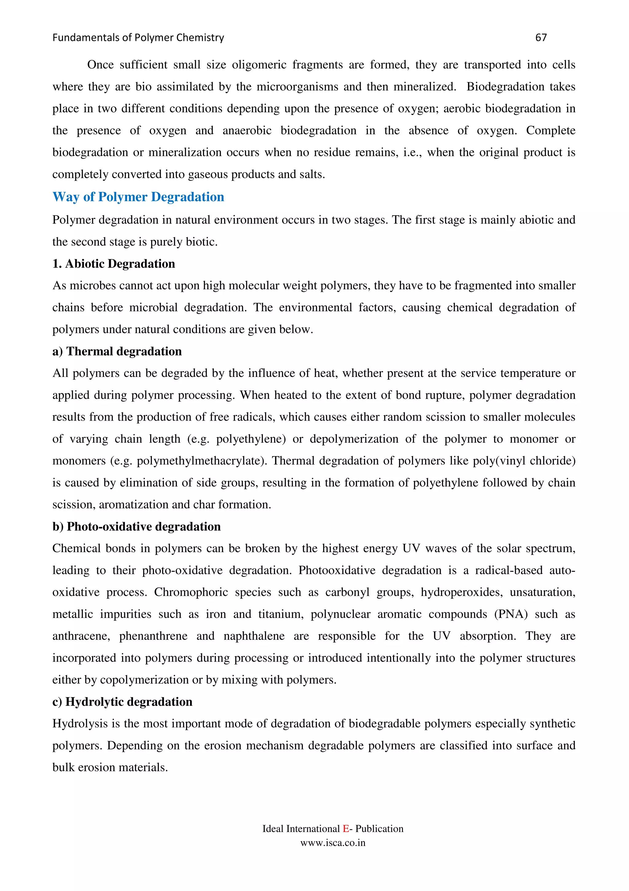 Fundamentals of Polymer Chemistry 67
Ideal International E- Publication
www.isca.co.in
Once sufficient small size oligomeric fragments are formed, they are transported into cells
where they are bio assimilated by the microorganisms and then mineralized. Biodegradation takes
place in two different conditions depending upon the presence of oxygen; aerobic biodegradation in
the presence of oxygen and anaerobic biodegradation in the absence of oxygen. Complete
biodegradation or mineralization occurs when no residue remains, i.e., when the original product is
completely converted into gaseous products and salts.
Way of Polymer Degradation
Polymer degradation in natural environment occurs in two stages. The first stage is mainly abiotic and
the second stage is purely biotic.
1. Abiotic Degradation
As microbes cannot act upon high molecular weight polymers, they have to be fragmented into smaller
chains before microbial degradation. The environmental factors, causing chemical degradation of
polymers under natural conditions are given below.
a) Thermal degradation
All polymers can be degraded by the influence of heat, whether present at the service temperature or
applied during polymer processing. When heated to the extent of bond rupture, polymer degradation
results from the production of free radicals, which causes either random scission to smaller molecules
of varying chain length (e.g. polyethylene) or depolymerization of the polymer to monomer or
monomers (e.g. polymethylmethacrylate). Thermal degradation of polymers like poly(vinyl chloride)
is caused by elimination of side groups, resulting in the formation of polyethylene followed by chain
scission, aromatization and char formation.
b) Photo-oxidative degradation
Chemical bonds in polymers can be broken by the highest energy UV waves of the solar spectrum,
leading to their photo-oxidative degradation. Photooxidative degradation is a radical-based auto-
oxidative process. Chromophoric species such as carbonyl groups, hydroperoxides, unsaturation,
metallic impurities such as iron and titanium, polynuclear aromatic compounds (PNA) such as
anthracene, phenanthrene and naphthalene are responsible for the UV absorption. They are
incorporated into polymers during processing or introduced intentionally into the polymer structures
either by copolymerization or by mixing with polymers.
c) Hydrolytic degradation
Hydrolysis is the most important mode of degradation of biodegradable polymers especially synthetic
polymers. Depending on the erosion mechanism degradable polymers are classified into surface and
bulk erosion materials.
 