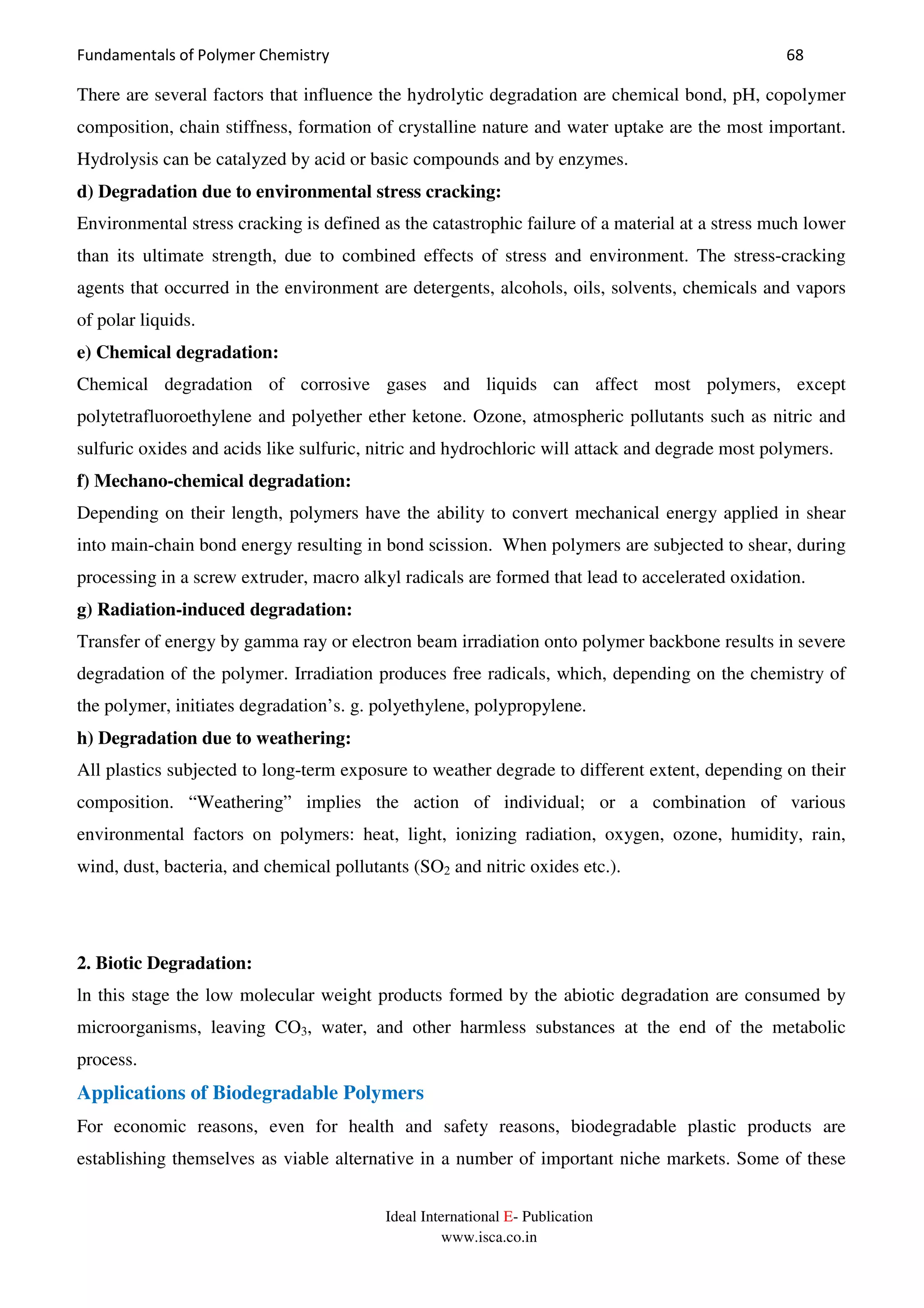 Fundamentals of Polymer Chemistry 68
Ideal International E- Publication
www.isca.co.in
There are several factors that influence the hydrolytic degradation are chemical bond, pH, copolymer
composition, chain stiffness, formation of crystalline nature and water uptake are the most important.
Hydrolysis can be catalyzed by acid or basic compounds and by enzymes.
d) Degradation due to environmental stress cracking:
Environmental stress cracking is defined as the catastrophic failure of a material at a stress much lower
than its ultimate strength, due to combined effects of stress and environment. The stress-cracking
agents that occurred in the environment are detergents, alcohols, oils, solvents, chemicals and vapors
of polar liquids.
e) Chemical degradation:
Chemical degradation of corrosive gases and liquids can affect most polymers, except
polytetrafluoroethylene and polyether ether ketone. Ozone, atmospheric pollutants such as nitric and
sulfuric oxides and acids like sulfuric, nitric and hydrochloric will attack and degrade most polymers.
f) Mechano-chemical degradation:
Depending on their length, polymers have the ability to convert mechanical energy applied in shear
into main-chain bond energy resulting in bond scission. When polymers are subjected to shear, during
processing in a screw extruder, macro alkyl radicals are formed that lead to accelerated oxidation.
g) Radiation-induced degradation:
Transfer of energy by gamma ray or electron beam irradiation onto polymer backbone results in severe
degradation of the polymer. Irradiation produces free radicals, which, depending on the chemistry of
the polymer, initiates degradation’s. g. polyethylene, polypropylene.
h) Degradation due to weathering:
All plastics subjected to long-term exposure to weather degrade to different extent, depending on their
composition. “Weathering” implies the action of individual; or a combination of various
environmental factors on polymers: heat, light, ionizing radiation, oxygen, ozone, humidity, rain,
wind, dust, bacteria, and chemical pollutants (SO2 and nitric oxides etc.).
2. Biotic Degradation:
ln this stage the low molecular weight products formed by the abiotic degradation are consumed by
microorganisms, leaving CO3, water, and other harmless substances at the end of the metabolic
process.
Applications of Biodegradable Polymers
For economic reasons, even for health and safety reasons, biodegradable plastic products are
establishing themselves as viable alternative in a number of important niche markets. Some of these
 