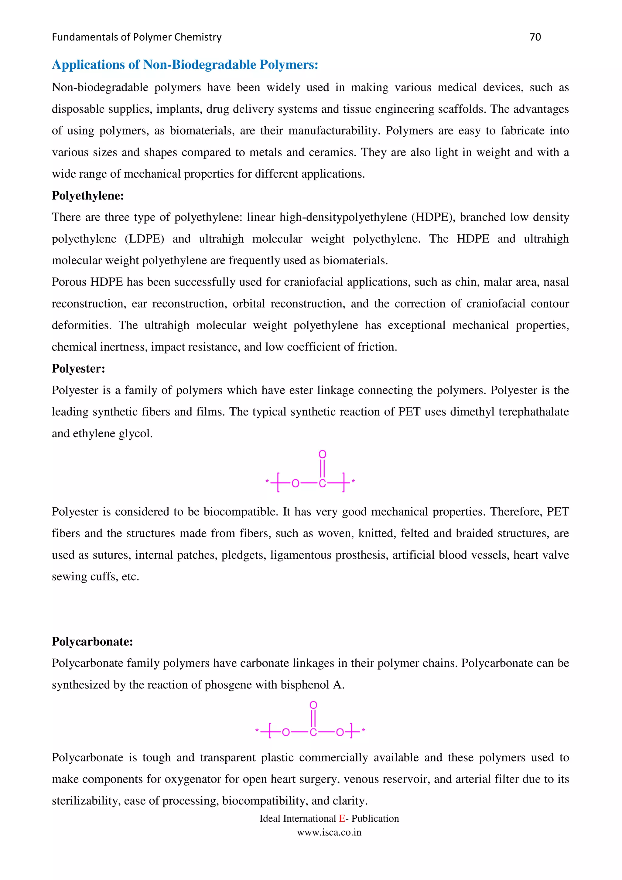 Fundamentals of Polymer Chemistry 70
Ideal International E- Publication
www.isca.co.in
Applications of Non-Biodegradable Polymers:
Non-biodegradable polymers have been widely used in making various medical devices, such as
disposable supplies, implants, drug delivery systems and tissue engineering scaffolds. The advantages
of using polymers, as biomaterials, are their manufacturability. Polymers are easy to fabricate into
various sizes and shapes compared to metals and ceramics. They are also light in weight and with a
wide range of mechanical properties for different applications.
Polyethylene:
There are three type of polyethylene: linear high-densitypolyethylene (HDPE), branched low density
polyethylene (LDPE) and ultrahigh molecular weight polyethylene. The HDPE and ultrahigh
molecular weight polyethylene are frequently used as biomaterials.
Porous HDPE has been successfully used for craniofacial applications, such as chin, malar area, nasal
reconstruction, ear reconstruction, orbital reconstruction, and the correction of craniofacial contour
deformities. The ultrahigh molecular weight polyethylene has exceptional mechanical properties,
chemical inertness, impact resistance, and low coefficient of friction.
Polyester:
Polyester is a family of polymers which have ester linkage connecting the polymers. Polyester is the
leading synthetic fibers and films. The typical synthetic reaction of PET uses dimethyl terephathalate
and ethylene glycol.
O C
O
**
Polyester is considered to be biocompatible. It has very good mechanical properties. Therefore, PET
fibers and the structures made from fibers, such as woven, knitted, felted and braided structures, are
used as sutures, internal patches, pledgets, ligamentous prosthesis, artificial blood vessels, heart valve
sewing cuffs, etc.
Polycarbonate:
Polycarbonate family polymers have carbonate linkages in their polymer chains. Polycarbonate can be
synthesized by the reaction of phosgene with bisphenol A.
O C
O
O* *
Polycarbonate is tough and transparent plastic commercially available and these polymers used to
make components for oxygenator for open heart surgery, venous reservoir, and arterial filter due to its
sterilizability, ease of processing, biocompatibility, and clarity.
 