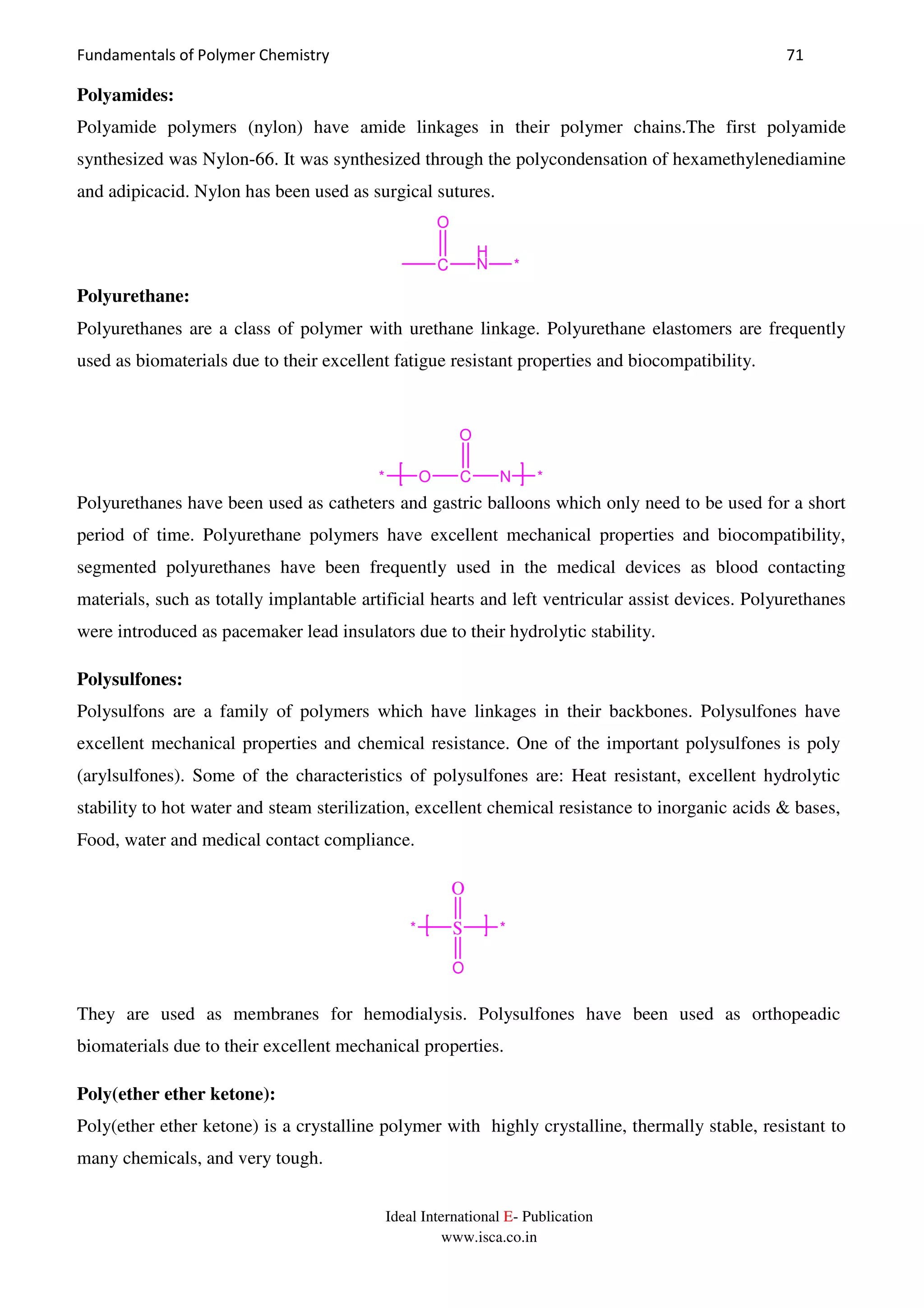 Fundamentals of Polymer Chemistry 71
Ideal International E- Publication
www.isca.co.in
Polyamides:
Polyamide polymers (nylon) have amide linkages in their polymer chains.The first polyamide
synthesized was Nylon-66. It was synthesized through the polycondensation of hexamethylenediamine
and adipicacid. Nylon has been used as surgical sutures.
C
O
H
N *
Polyurethane:
Polyurethanes are a class of polymer with urethane linkage. Polyurethane elastomers are frequently
used as biomaterials due to their excellent fatigue resistant properties and biocompatibility.
Polyurethanes have been used as catheters and gastric balloons which only need to be used for a short
period of time. Polyurethane polymers have excellent mechanical properties and biocompatibility,
segmented polyurethanes have been frequently used in the medical devices as blood contacting
materials, such as totally implantable artificial hearts and left ventricular assist devices. Polyurethanes
were introduced as pacemaker lead insulators due to their hydrolytic stability.
Polysulfones:
Polysulfons are a family of polymers which have linkages in their backbones. Polysulfones have
excellent mechanical properties and chemical resistance. One of the important polysulfones is poly
(arylsulfones). Some of the characteristics of polysulfones are: Heat resistant, excellent hydrolytic
stability to hot water and steam sterilization, excellent chemical resistance to inorganic acids & bases,
Food, water and medical contact compliance.
S
O
O
**
They are used as membranes for hemodialysis. Polysulfones have been used as orthopeadic
biomaterials due to their excellent mechanical properties.
Poly(ether ether ketone):
Poly(ether ether ketone) is a crystalline polymer with highly crystalline, thermally stable, resistant to
many chemicals, and very tough.
O C
O
N* *
 