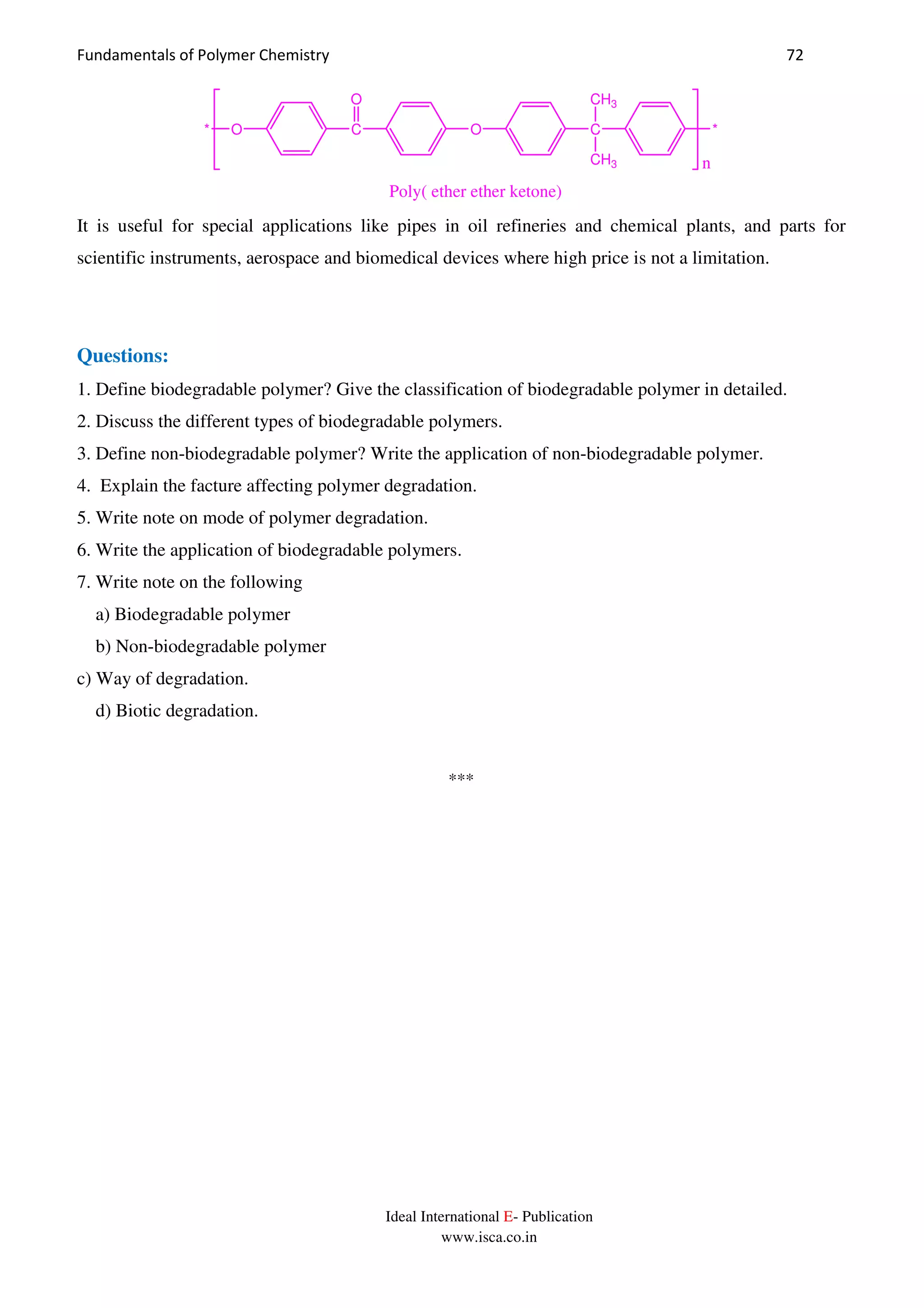 Fundamentals of Polymer Chemistry 72
Ideal International E- Publication
www.isca.co.in
C
O
O C
CH3
CH3
O* *
Poly( ether ether ketone)
n
It is useful for special applications like pipes in oil refineries and chemical plants, and parts for
scientific instruments, aerospace and biomedical devices where high price is not a limitation.
Questions:
1. Define biodegradable polymer? Give the classification of biodegradable polymer in detailed.
2. Discuss the different types of biodegradable polymers.
3. Define non-biodegradable polymer? Write the application of non-biodegradable polymer.
4. Explain the facture affecting polymer degradation.
5. Write note on mode of polymer degradation.
6. Write the application of biodegradable polymers.
7. Write note on the following
a) Biodegradable polymer
b) Non-biodegradable polymer
c) Way of degradation.
d) Biotic degradation.
***
 