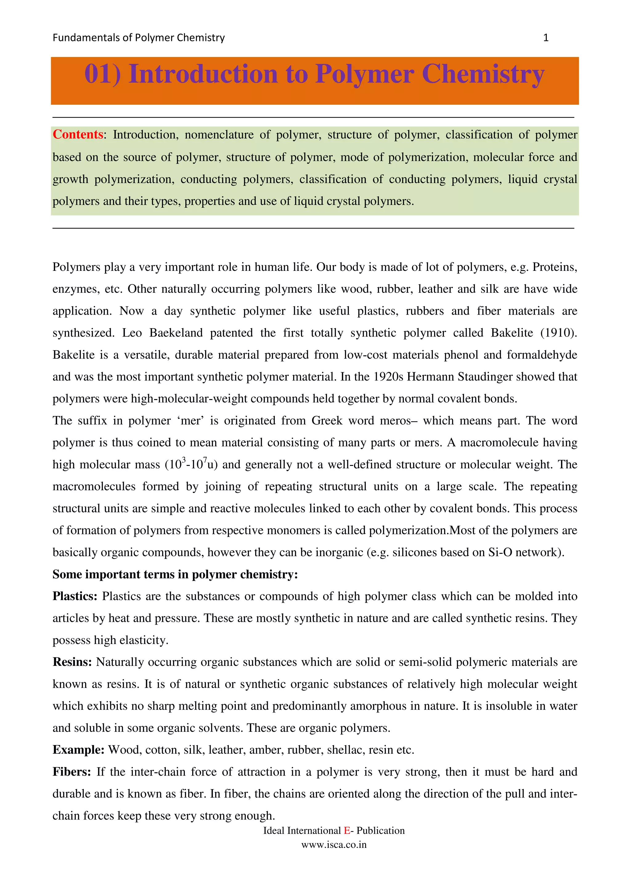 Fundamentals of Polymer Chemistry 1
Ideal International E- Publication
www.isca.co.in
01) Introduction to Polymer Chemistry
__________________________________________________________________________________
Contents: Introduction, nomenclature of polymer, structure of polymer, classification of polymer
based on the source of polymer, structure of polymer, mode of polymerization, molecular force and
growth polymerization, conducting polymers, classification of conducting polymers, liquid crystal
polymers and their types, properties and use of liquid crystal polymers.
__________________________________________________________________________________
Polymers play a very important role in human life. Our body is made of lot of polymers, e.g. Proteins,
enzymes, etc. Other naturally occurring polymers like wood, rubber, leather and silk are have wide
application. Now a day synthetic polymer like useful plastics, rubbers and fiber materials are
synthesized. Leo Baekeland patented the first totally synthetic polymer called Bakelite (1910).
Bakelite is a versatile, durable material prepared from low-cost materials phenol and formaldehyde
and was the most important synthetic polymer material. In the 1920s Hermann Staudinger showed that
polymers were high-molecular-weight compounds held together by normal covalent bonds.
The suffix in polymer ‘mer’ is originated from Greek word meros– which means part. The word
polymer is thus coined to mean material consisting of many parts or mers. A macromolecule having
high molecular mass (103
-107
u) and generally not a well-defined structure or molecular weight. The
macromolecules formed by joining of repeating structural units on a large scale. The repeating
structural units are simple and reactive molecules linked to each other by covalent bonds. This process
of formation of polymers from respective monomers is called polymerization.Most of the polymers are
basically organic compounds, however they can be inorganic (e.g. silicones based on Si-O network).
Some important terms in polymer chemistry:
Plastics: Plastics are the substances or compounds of high polymer class which can be molded into
articles by heat and pressure. These are mostly synthetic in nature and are called synthetic resins. They
possess high elasticity.
Resins: Naturally occurring organic substances which are solid or semi-solid polymeric materials are
known as resins. It is of natural or synthetic organic substances of relatively high molecular weight
which exhibits no sharp melting point and predominantly amorphous in nature. It is insoluble in water
and soluble in some organic solvents. These are organic polymers.
Example: Wood, cotton, silk, leather, amber, rubber, shellac, resin etc.
Fibers: If the inter-chain force of attraction in a polymer is very strong, then it must be hard and
durable and is known as fiber. In fiber, the chains are oriented along the direction of the pull and inter-
chain forces keep these very strong enough.
 
