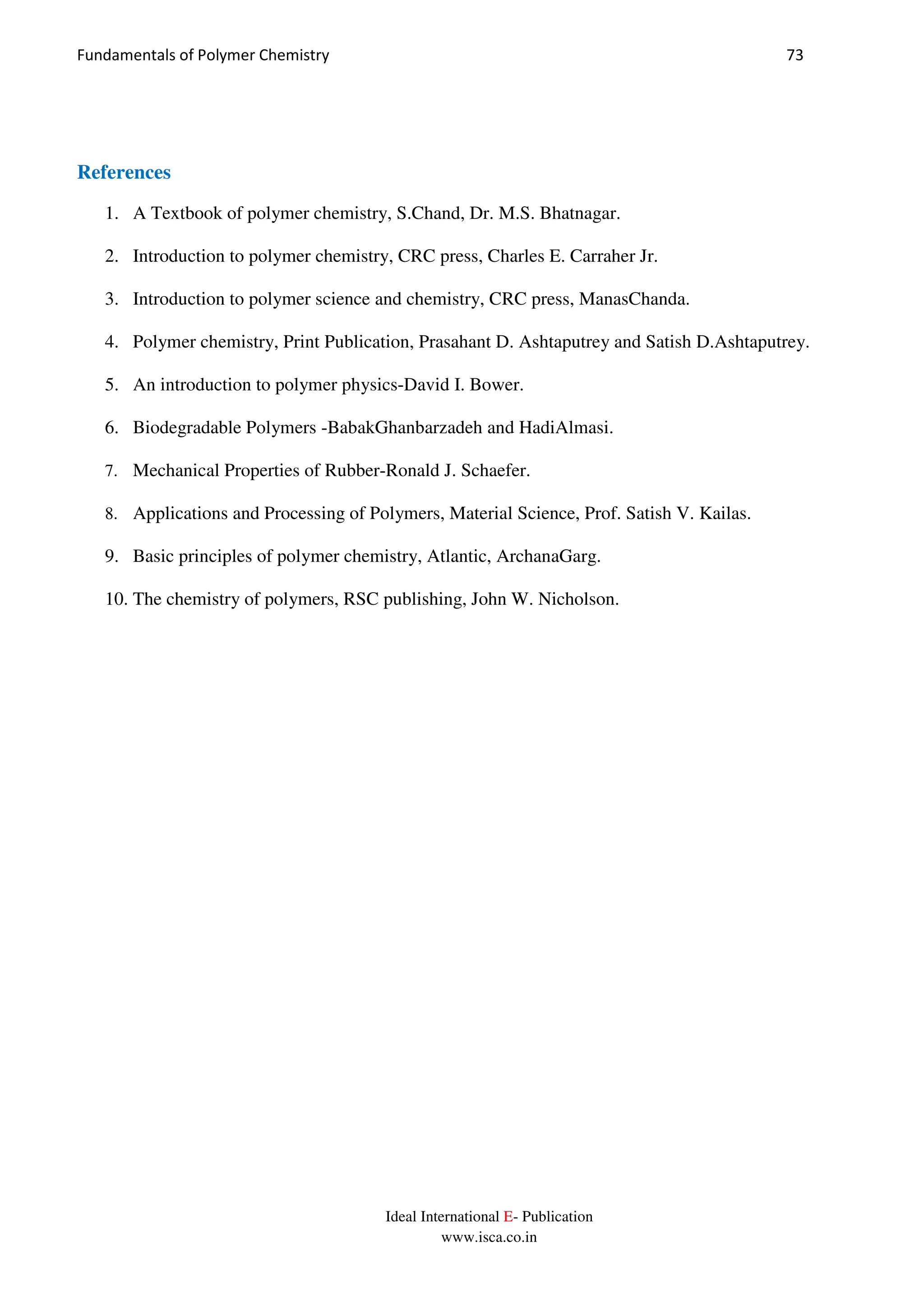Fundamentals of Polymer Chemistry 73
Ideal International E- Publication
www.isca.co.in
References
1. A Textbook of polymer chemistry, S.Chand, Dr. M.S. Bhatnagar.
2. Introduction to polymer chemistry, CRC press, Charles E. Carraher Jr.
3. Introduction to polymer science and chemistry, CRC press, ManasChanda.
4. Polymer chemistry, Print Publication, Prasahant D. Ashtaputrey and Satish D.Ashtaputrey.
5. An introduction to polymer physics-David I. Bower.
6. Biodegradable Polymers -BabakGhanbarzadeh and HadiAlmasi.
7. Mechanical Properties of Rubber-Ronald J. Schaefer.
8. Applications and Processing of Polymers, Material Science, Prof. Satish V. Kailas.
9. Basic principles of polymer chemistry, Atlantic, ArchanaGarg.
10. The chemistry of polymers, RSC publishing, John W. Nicholson.
 