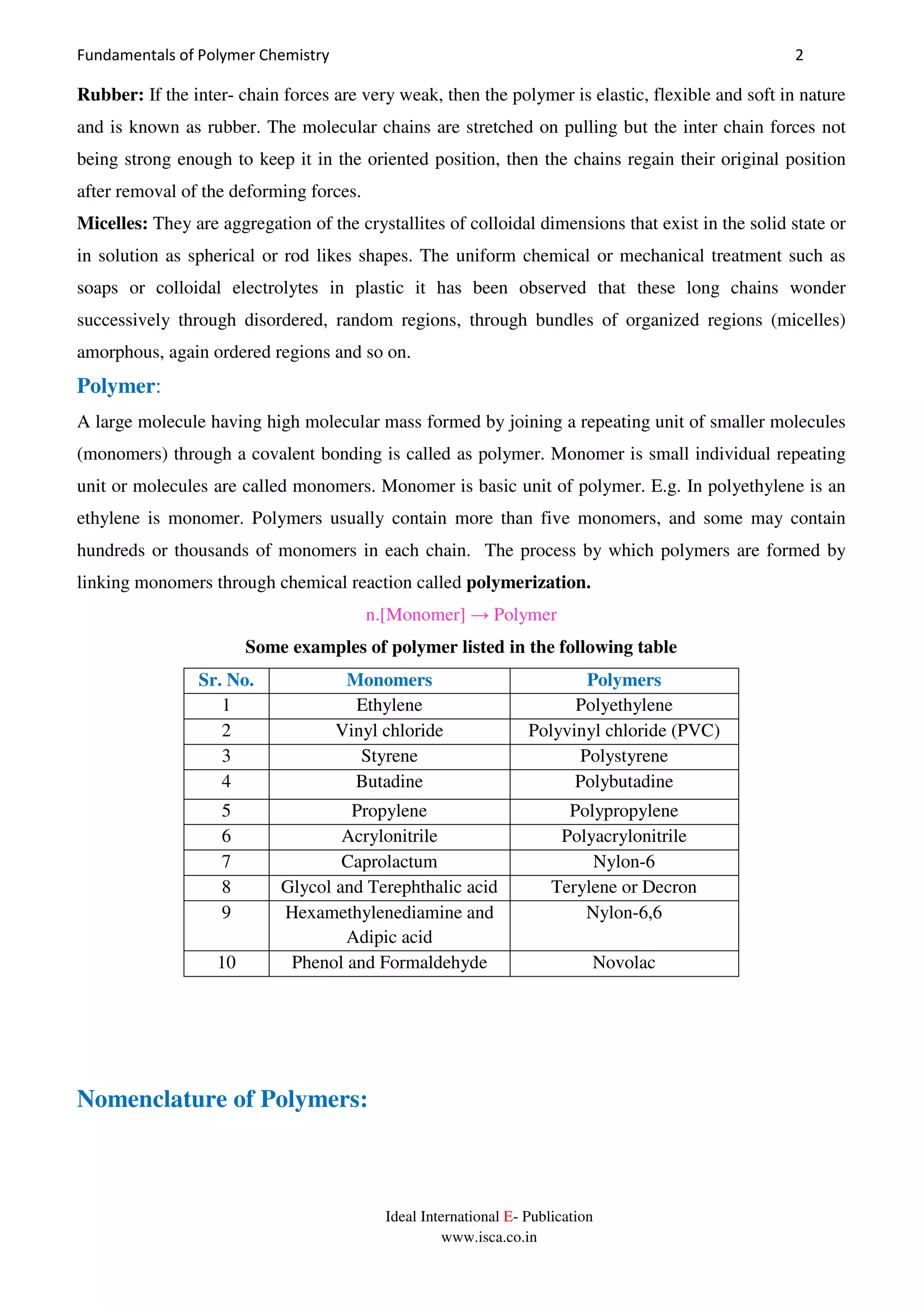 Fundamentals of Polymer Chemistry 2
Ideal International E- Publication
www.isca.co.in
Rubber: If the inter- chain forces are very weak, then the polymer is elastic, flexible and soft in nature
and is known as rubber. The molecular chains are stretched on pulling but the inter chain forces not
being strong enough to keep it in the oriented position, then the chains regain their original position
after removal of the deforming forces.
Micelles: They are aggregation of the crystallites of colloidal dimensions that exist in the solid state or
in solution as spherical or rod likes shapes. The uniform chemical or mechanical treatment such as
soaps or colloidal electrolytes in plastic it has been observed that these long chains wonder
successively through disordered, random regions, through bundles of organized regions (micelles)
amorphous, again ordered regions and so on.
Polymer:
A large molecule having high molecular mass formed by joining a repeating unit of smaller molecules
(monomers) through a covalent bonding is called as polymer. Monomer is small individual repeating
unit or molecules are called monomers. Monomer is basic unit of polymer. E.g. In polyethylene is an
ethylene is monomer. Polymers usually contain more than five monomers, and some may contain
hundreds or thousands of monomers in each chain. The process by which polymers are formed by
linking monomers through chemical reaction called polymerization.
n.[Monomer] → Polymer
Some examples of polymer listed in the following table
Sr. No. Monomers Polymers
1 Ethylene Polyethylene
2 Vinyl chloride Polyvinyl chloride (PVC)
3 Styrene Polystyrene
4 Butadine Polybutadine
5 Propylene Polypropylene
6 Acrylonitrile Polyacrylonitrile
7 Caprolactum Nylon-6
8 Glycol and Terephthalic acid Terylene or Decron
9 Hexamethylenediamine and
Adipic acid
Nylon-6,6
10 Phenol and Formaldehyde Novolac
Nomenclature of Polymers:
 