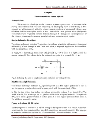 Power System Operation & Control, 6th Semester
Prepared by Balaram Das, EE Department, GIET, Gunupur
Chapter-1
Fundamentals of Power System
Introduction:
The waveform of voltage at the buses of a power system can be assumed to be
purely sinusoidal and of constant frequency. In developing most of the theory in this
subject we will concerned with the phasor representations of sinusoidal voltages and
currents and use the capital letters V and I to indicate these phasor (with appropriate
subscripts where required). Vertical bars enclosing V & I designated the magnitudes of
the phasor. Lowercase letters are usually indicates instantaneous values.
Single-Subscript Notation:
The single-subscript notation Va specifies the voltage at point a with respect to ground
(zero volts). If the voltage is less than zero volts, a negative sign must be associated
with the magnitude of Va.
In Fig.1, Va is the voltage from point a to ground. Va = 10 V since it is right across the
source voltage E. The voltage Vb is the voltage from point b to ground. Vb = 4 V.
Fig.1: Defining the use of single subscript notation for voltage levels.
Double subscript Notation:
The double subscript notation Vab specifies point a as the higher potential. If this is
not the case, a negative sign must be associated with the magnitude of Vab.
In Fig. the two points that define the voltage across the resistor R are denoted by Vab.
Since a is the first subscript for Vab, point a must have a higher potential than point b
if Vab is to have a positive value. If in fact point b Is at a higher potential than point a,
Vab will have a negative value.
Power in 1-phase AC Circuits:
Electrical power is the “rate” at which energy is being consumed in a circuit. Electrical
power can be time-varying either as a DC quantity or as an AC quantity. The amount
of power in a circuit at any instant of time is called the instantaneous power.
 