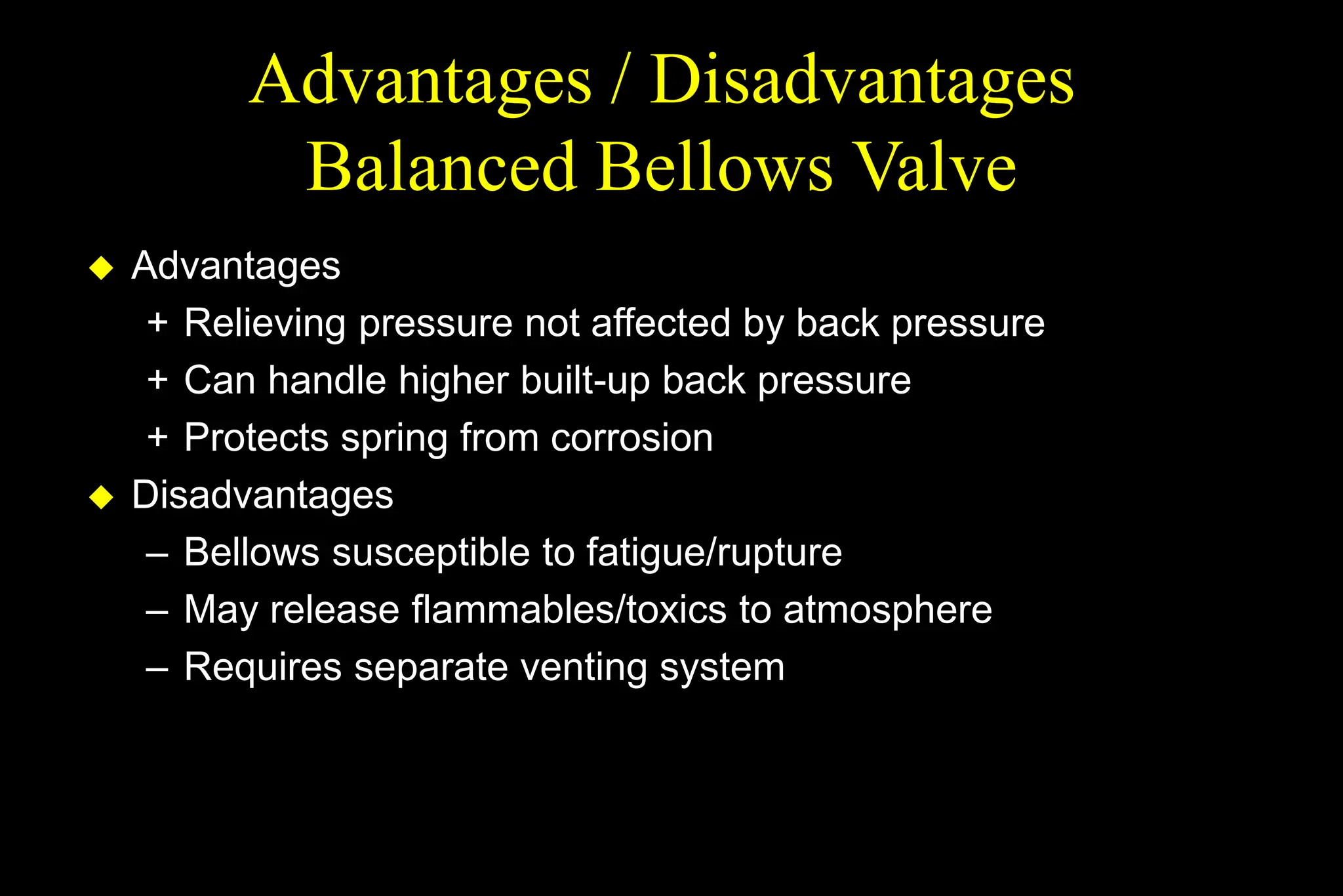 Advantages / Disadvantages
Balanced Bellows Valve
 Advantages
+ Relieving pressure not affected by back pressure
+ Can handle higher built-up back pressure
+ Protects spring from corrosion
 Disadvantages
– Bellows susceptible to fatigue/rupture
– May release flammables/toxics to atmosphere
– Requires separate venting system
 