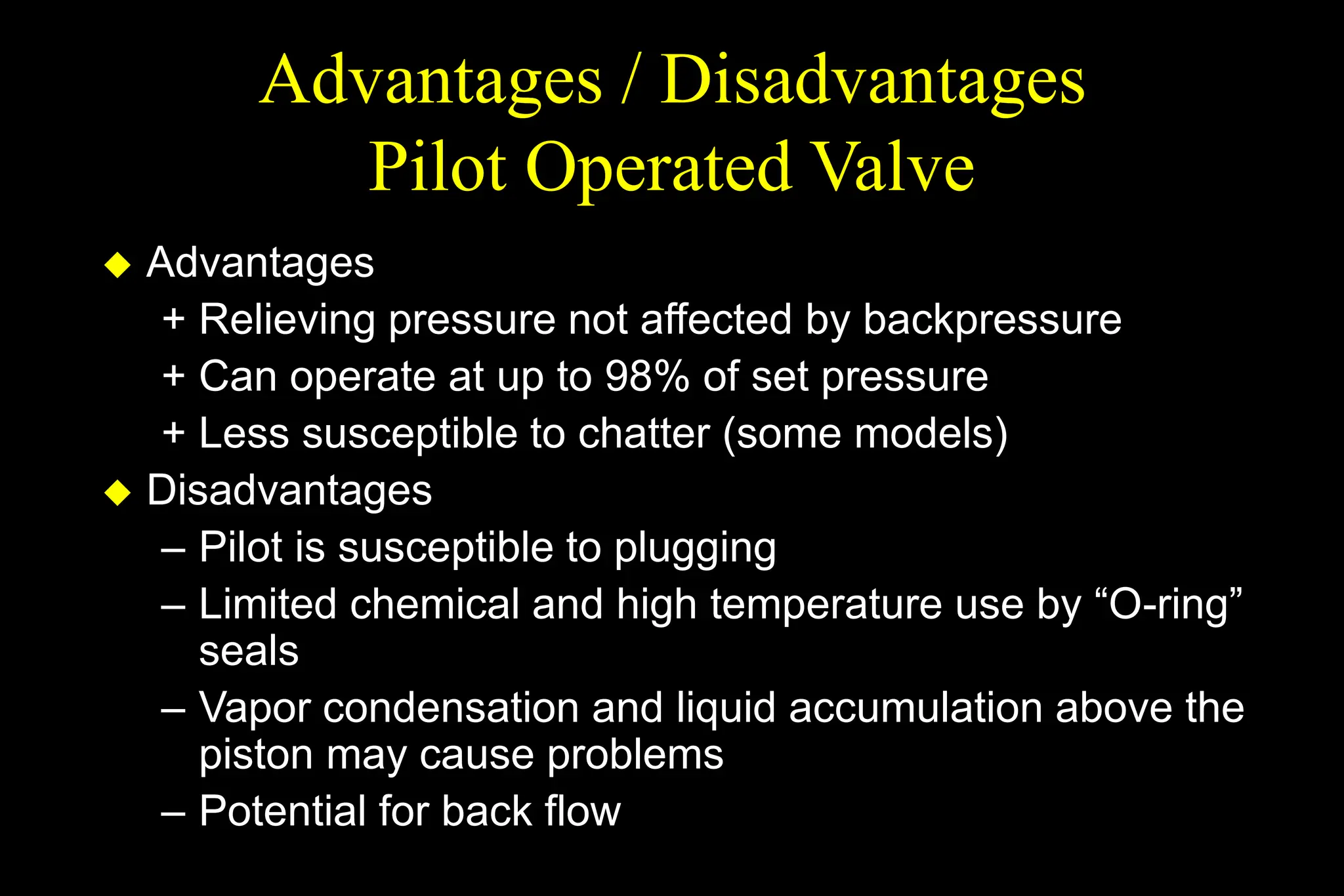 Advantages / Disadvantages
Pilot Operated Valve
 Advantages
+ Relieving pressure not affected by backpressure
+ Can operate at up to 98% of set pressure
+ Less susceptible to chatter (some models)
 Disadvantages
– Pilot is susceptible to plugging
– Limited chemical and high temperature use by “O-ring”
seals
– Vapor condensation and liquid accumulation above the
piston may cause problems
– Potential for back flow
 