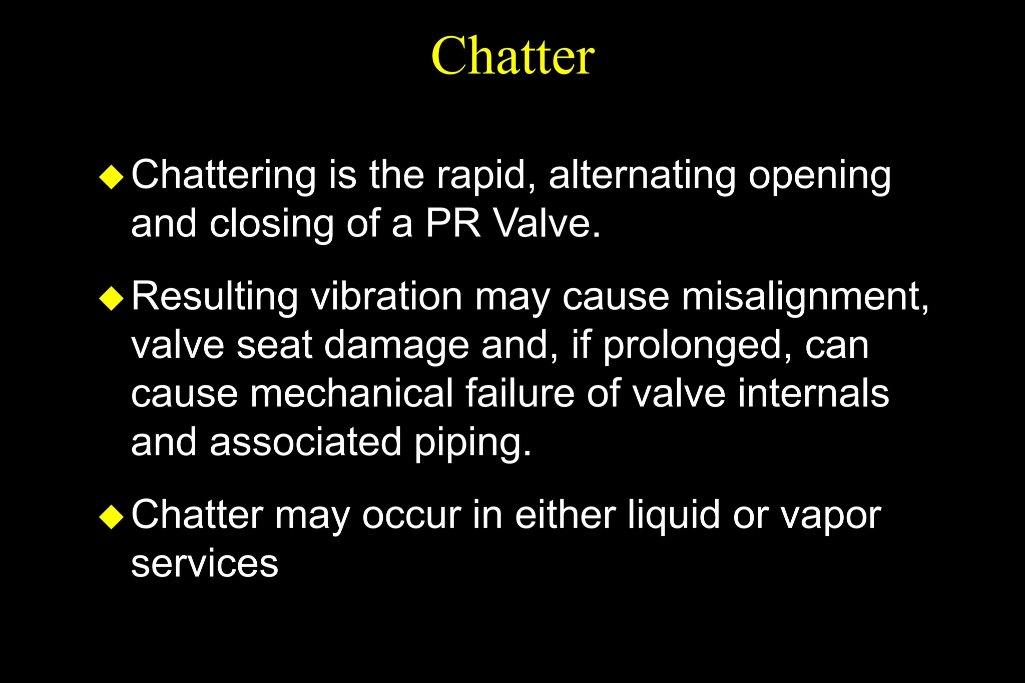 Chatter
Chattering is the rapid, alternating opening
and closing of a PR Valve.
Resulting vibration may cause misalignment,
valve seat damage and, if prolonged, can
cause mechanical failure of valve internals
and associated piping.
Chatter may occur in either liquid or vapor
services
 