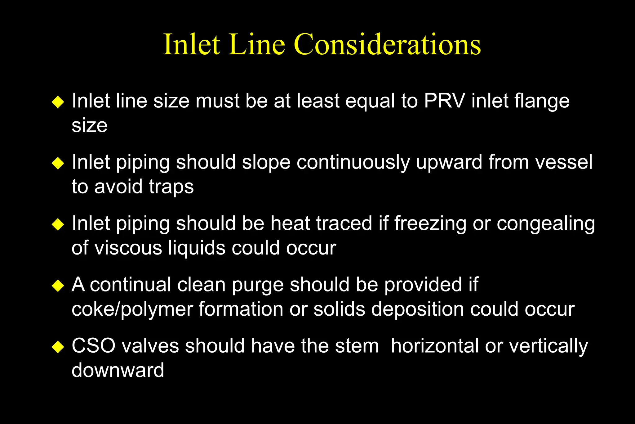 Inlet Line Considerations
 Inlet line size must be at least equal to PRV inlet flange
size
 Inlet piping should slope continuously upward from vessel
to avoid traps
 Inlet piping should be heat traced if freezing or congealing
of viscous liquids could occur
 A continual clean purge should be provided if
coke/polymer formation or solids deposition could occur
 CSO valves should have the stem horizontal or vertically
downward
 