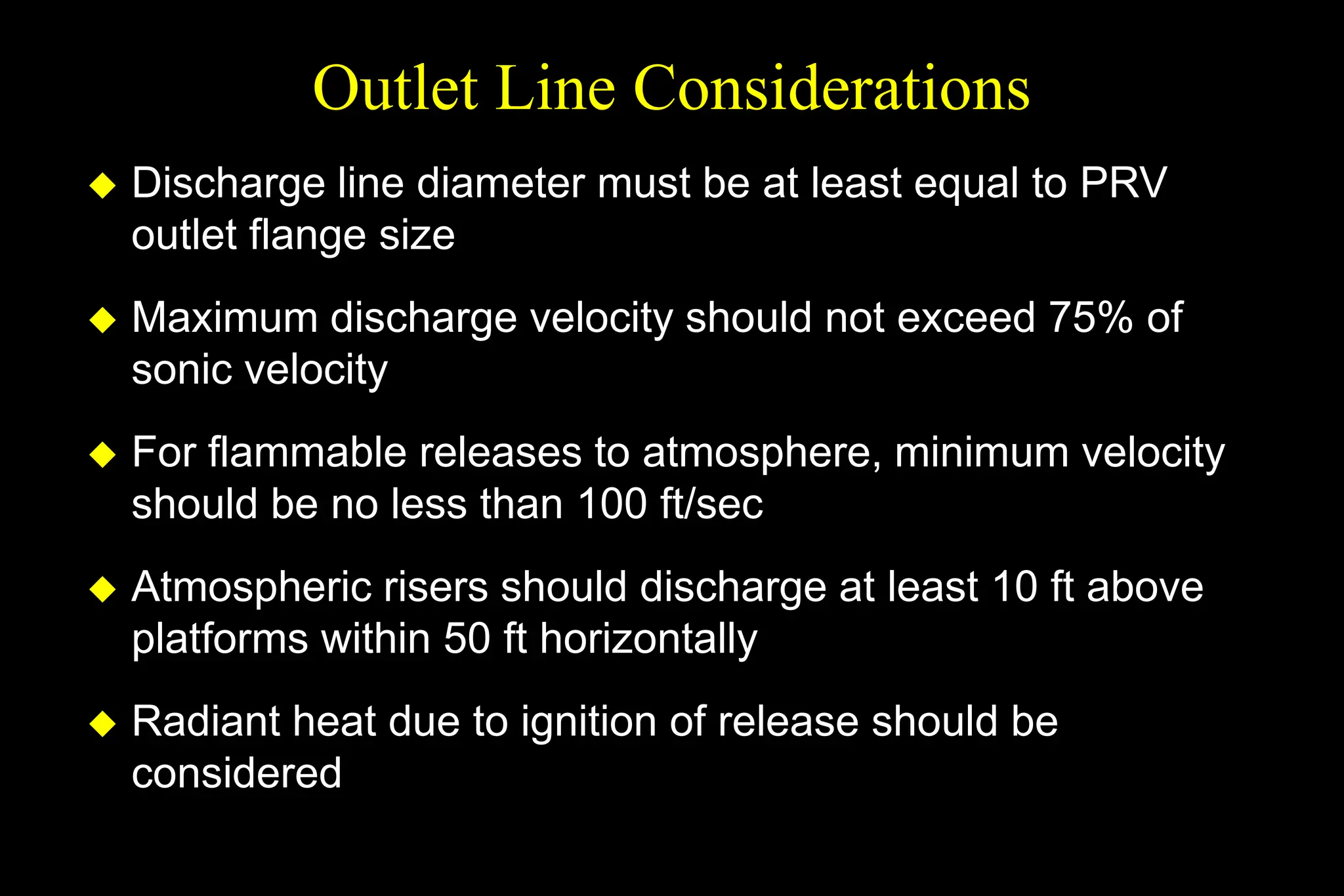 Outlet Line Considerations
 Discharge line diameter must be at least equal to PRV
outlet flange size
 Maximum discharge velocity should not exceed 75% of
sonic velocity
 For flammable releases to atmosphere, minimum velocity
should be no less than 100 ft/sec
 Atmospheric risers should discharge at least 10 ft above
platforms within 50 ft horizontally
 Radiant heat due to ignition of release should be
considered
 
