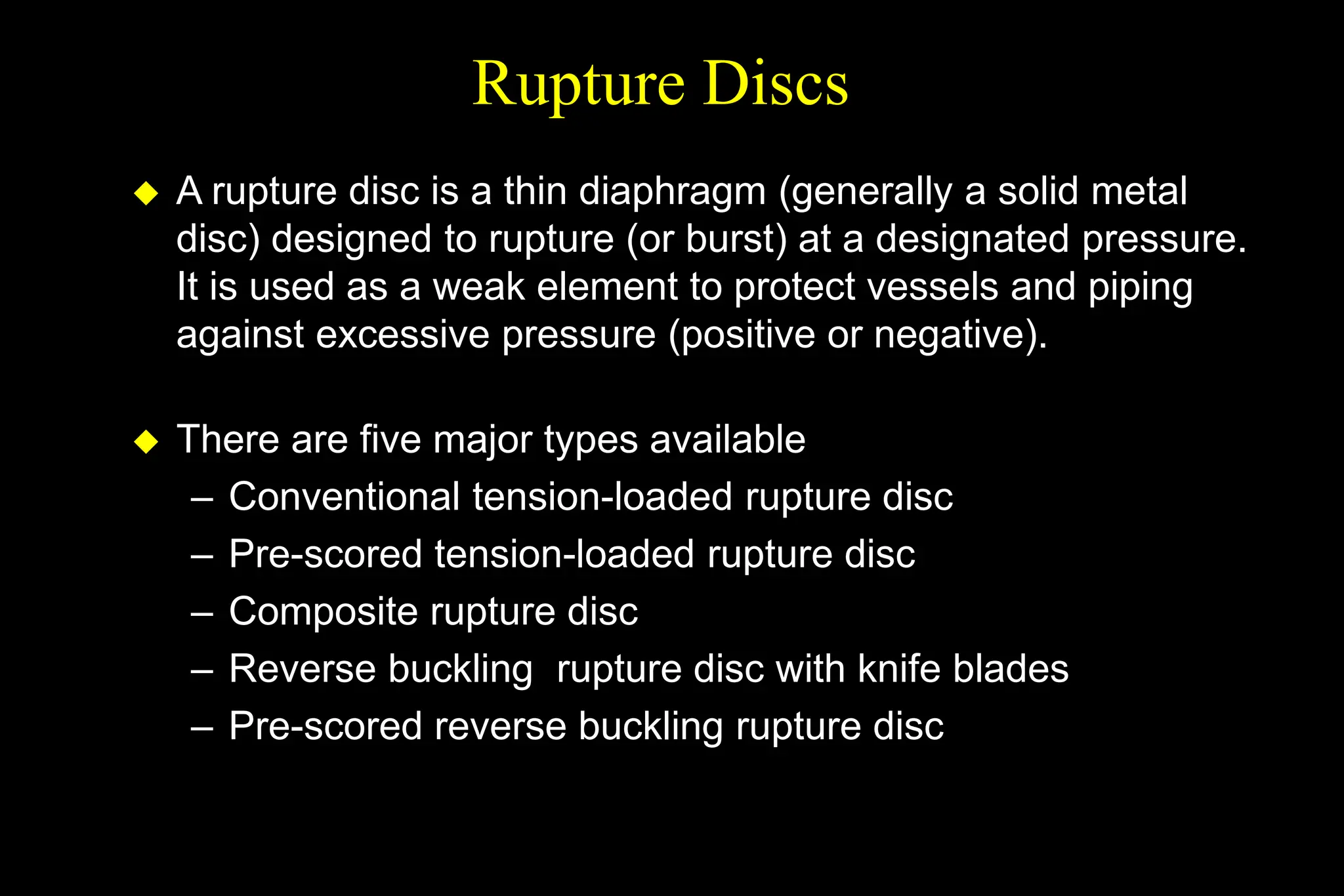 Rupture Discs
 A rupture disc is a thin diaphragm (generally a solid metal
disc) designed to rupture (or burst) at a designated pressure.
It is used as a weak element to protect vessels and piping
against excessive pressure (positive or negative).
 There are five major types available
– Conventional tension-loaded rupture disc
– Pre-scored tension-loaded rupture disc
– Composite rupture disc
– Reverse buckling rupture disc with knife blades
– Pre-scored reverse buckling rupture disc
 