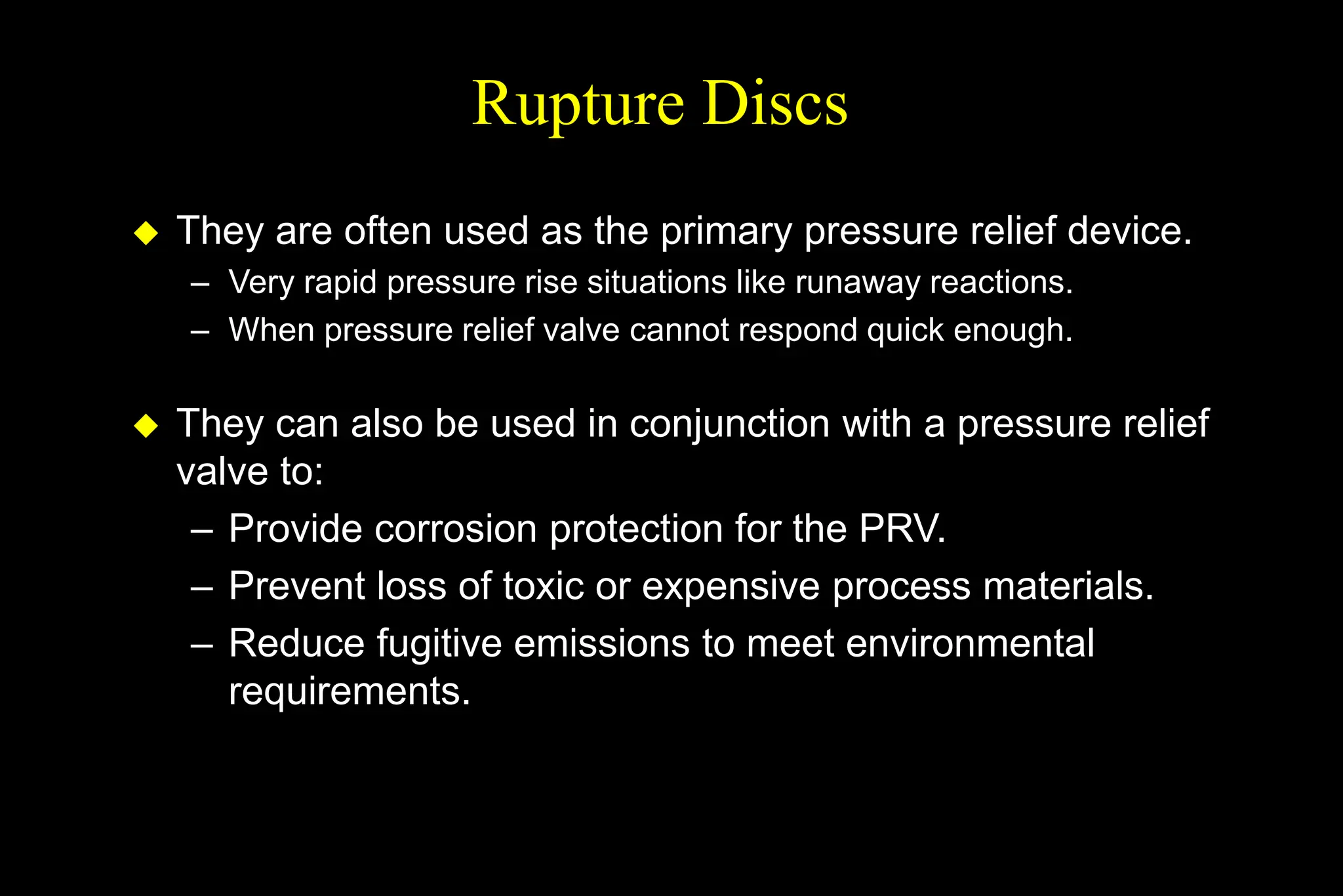 Rupture Discs
 They are often used as the primary pressure relief device.
– Very rapid pressure rise situations like runaway reactions.
– When pressure relief valve cannot respond quick enough.
 They can also be used in conjunction with a pressure relief
valve to:
– Provide corrosion protection for the PRV.
– Prevent loss of toxic or expensive process materials.
– Reduce fugitive emissions to meet environmental
requirements.
 