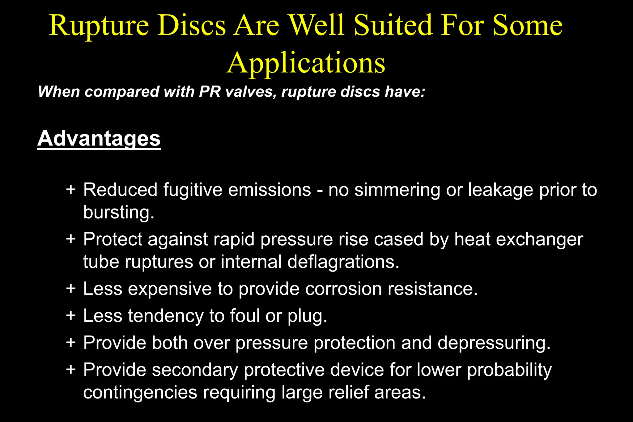 Rupture Discs Are Well Suited For Some
Applications
When compared with PR valves, rupture discs have:
Advantages
+ Reduced fugitive emissions - no simmering or leakage prior to
bursting.
+ Protect against rapid pressure rise cased by heat exchanger
tube ruptures or internal deflagrations.
+ Less expensive to provide corrosion resistance.
+ Less tendency to foul or plug.
+ Provide both over pressure protection and depressuring.
+ Provide secondary protective device for lower probability
contingencies requiring large relief areas.
 