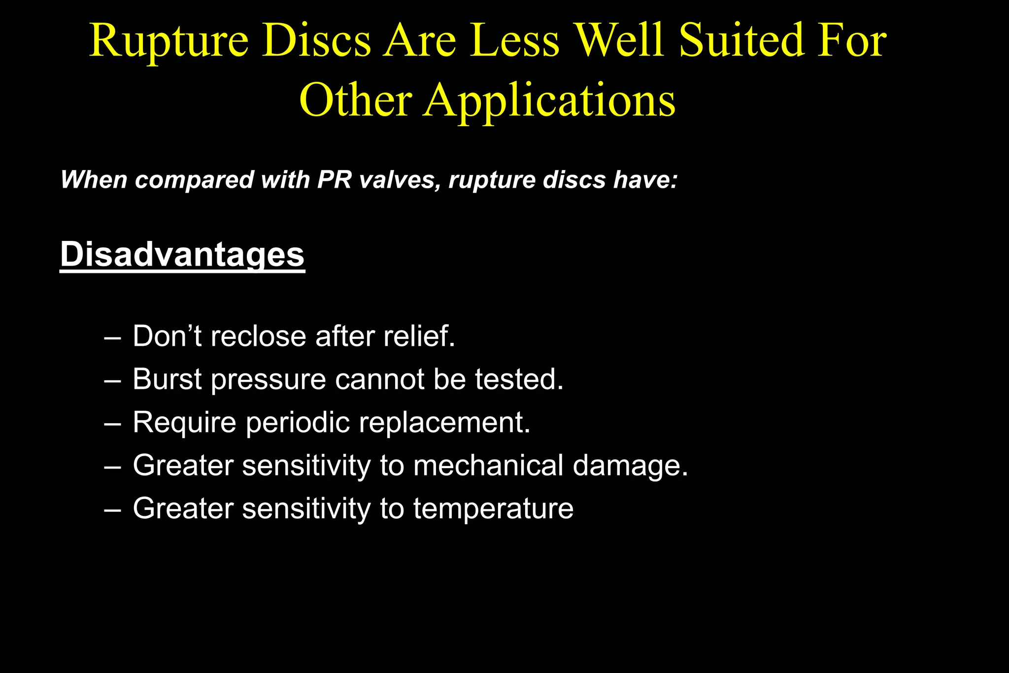 Rupture Discs Are Less Well Suited For
Other Applications
When compared with PR valves, rupture discs have:
Disadvantages
– Don’t reclose after relief.
– Burst pressure cannot be tested.
– Require periodic replacement.
– Greater sensitivity to mechanical damage.
– Greater sensitivity to temperature
 