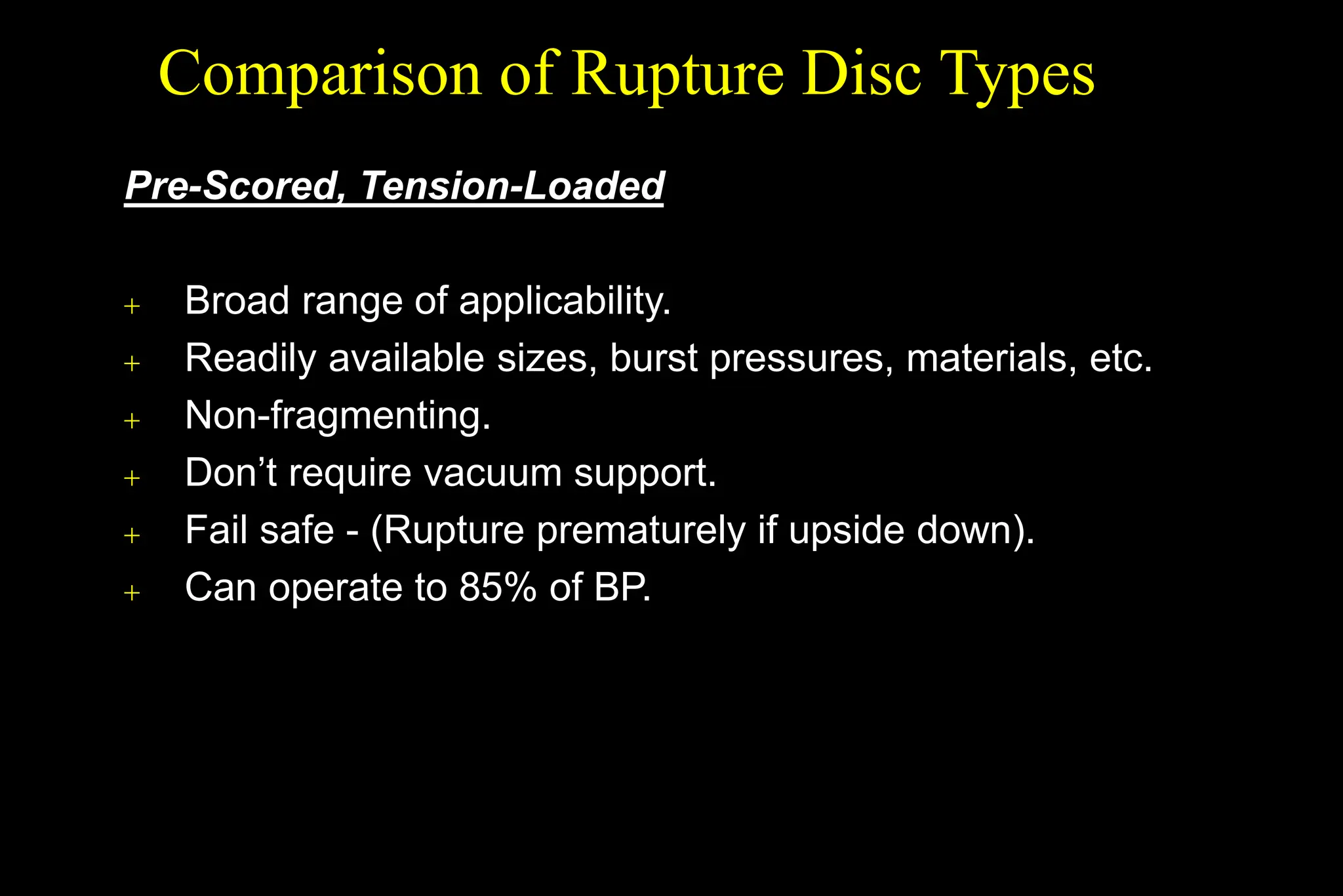 Pre-Scored, Tension-Loaded
 Broad range of applicability.
 Readily available sizes, burst pressures, materials, etc.
 Non-fragmenting.
 Don’t require vacuum support.
 Fail safe - (Rupture prematurely if upside down).
 Can operate to 85% of BP.
Comparison of Rupture Disc Types
 