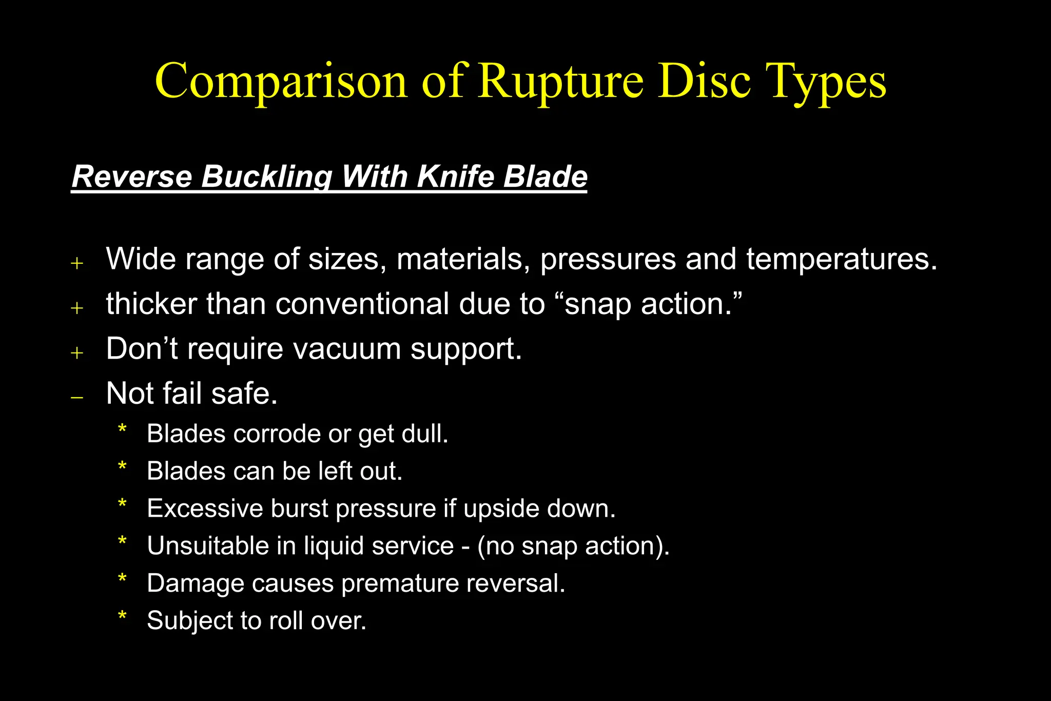 Reverse Buckling With Knife Blade
 Wide range of sizes, materials, pressures and temperatures.
 thicker than conventional due to “snap action.”
 Don’t require vacuum support.
 Not fail safe.
* Blades corrode or get dull.
* Blades can be left out.
* Excessive burst pressure if upside down.
* Unsuitable in liquid service - (no snap action).
* Damage causes premature reversal.
* Subject to roll over.
Comparison of Rupture Disc Types
 