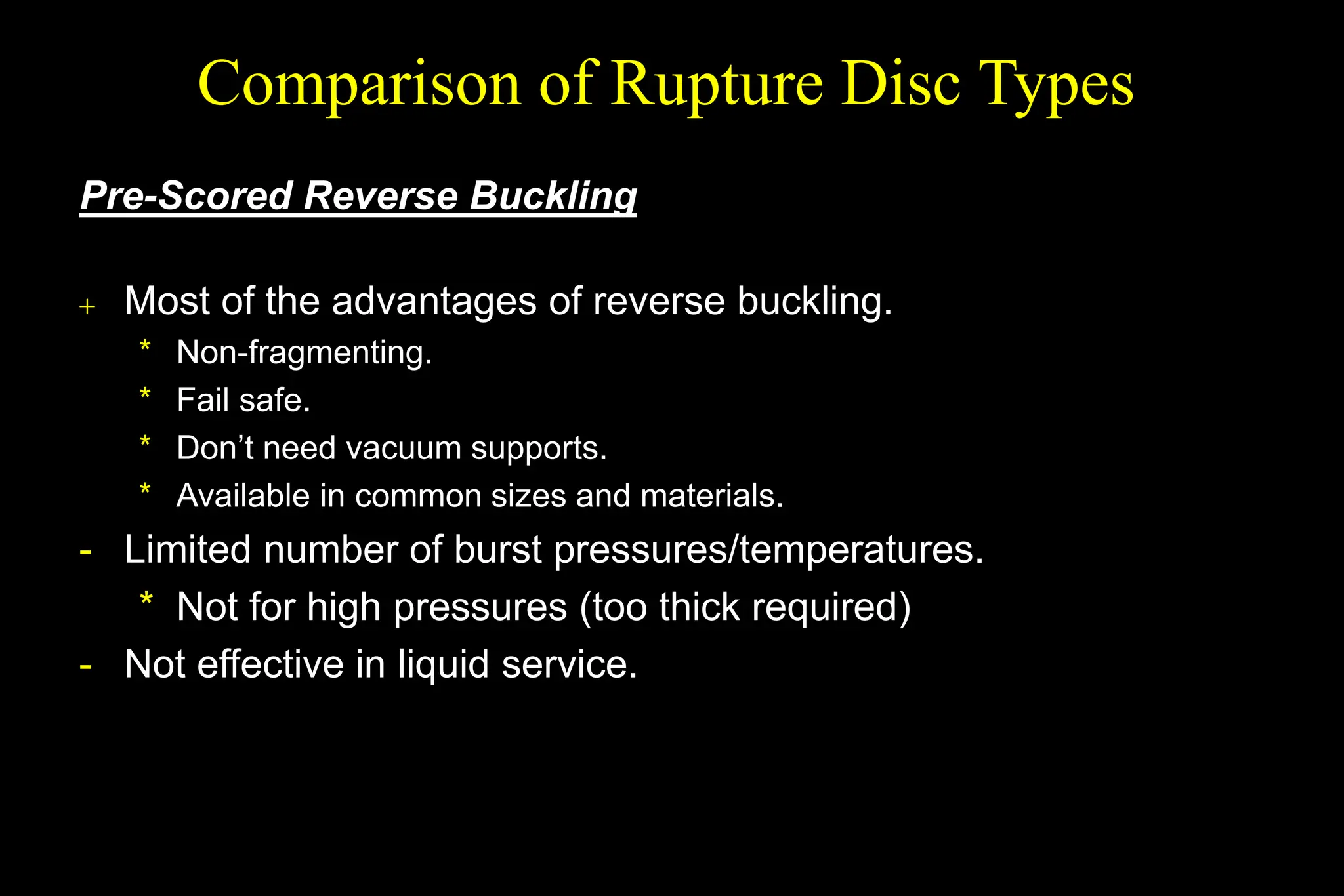 Pre-Scored Reverse Buckling
 Most of the advantages of reverse buckling.
* Non-fragmenting.
* Fail safe.
* Don’t need vacuum supports.
* Available in common sizes and materials.
- Limited number of burst pressures/temperatures.
* Not for high pressures (too thick required)
- Not effective in liquid service.
Comparison of Rupture Disc Types
 