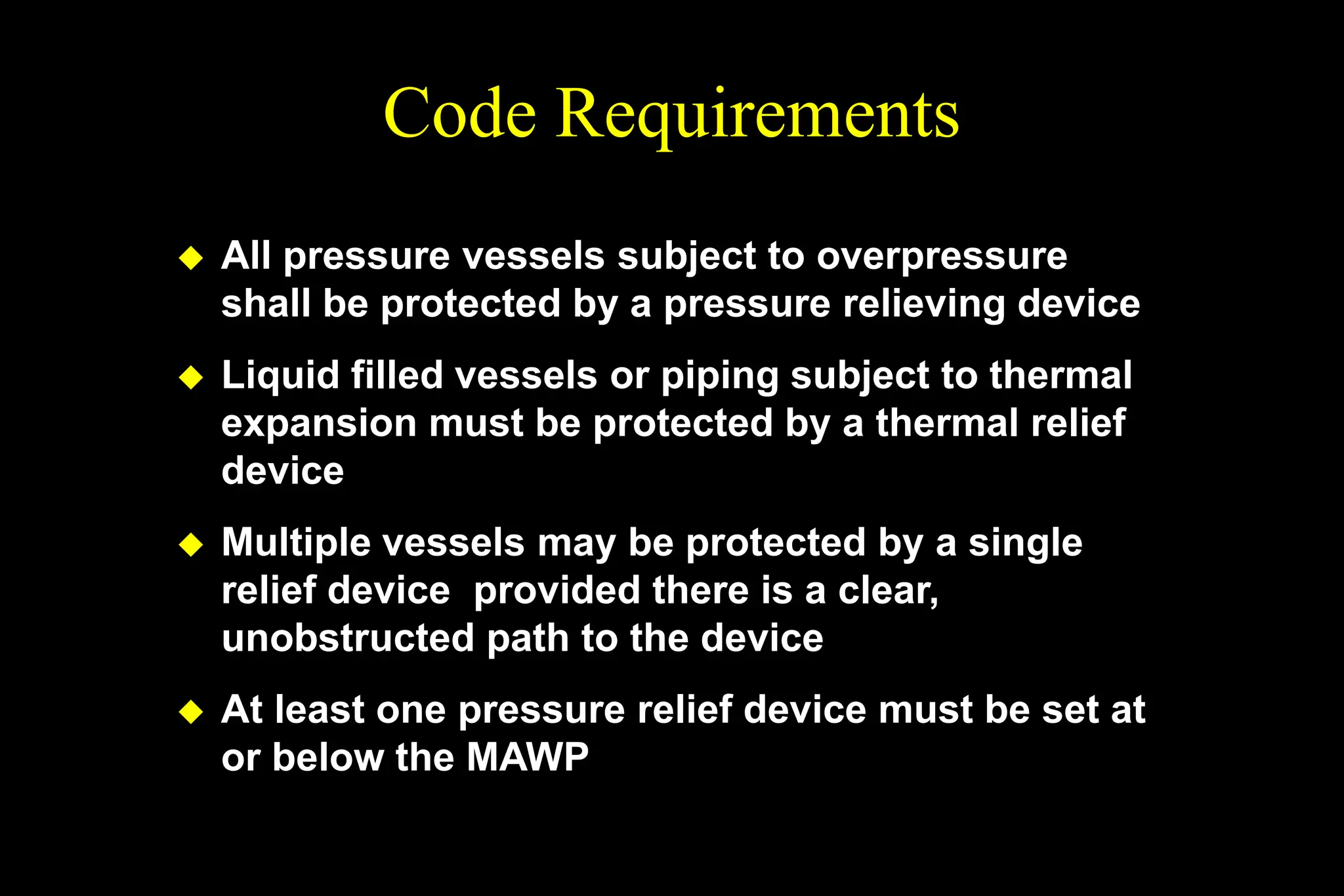 Code Requirements
 All pressure vessels subject to overpressure
shall be protected by a pressure relieving device
 Liquid filled vessels or piping subject to thermal
expansion must be protected by a thermal relief
device
 Multiple vessels may be protected by a single
relief device provided there is a clear,
unobstructed path to the device
 At least one pressure relief device must be set at
or below the MAWP
 