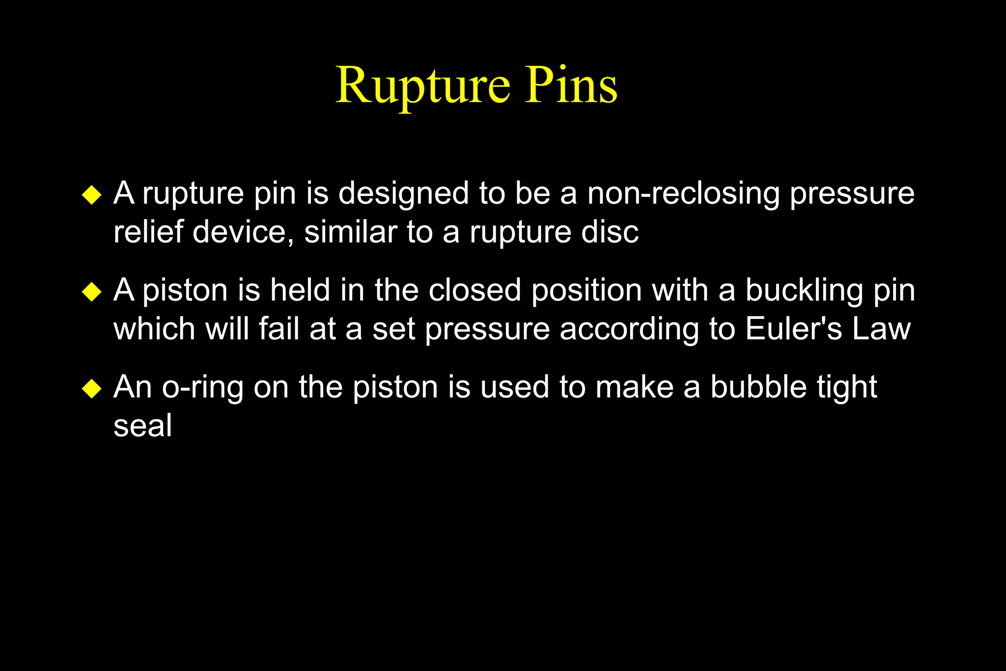 Rupture Pins
 A rupture pin is designed to be a non-reclosing pressure
relief device, similar to a rupture disc
 A piston is held in the closed position with a buckling pin
which will fail at a set pressure according to Euler's Law
 An o-ring on the piston is used to make a bubble tight
seal
 
