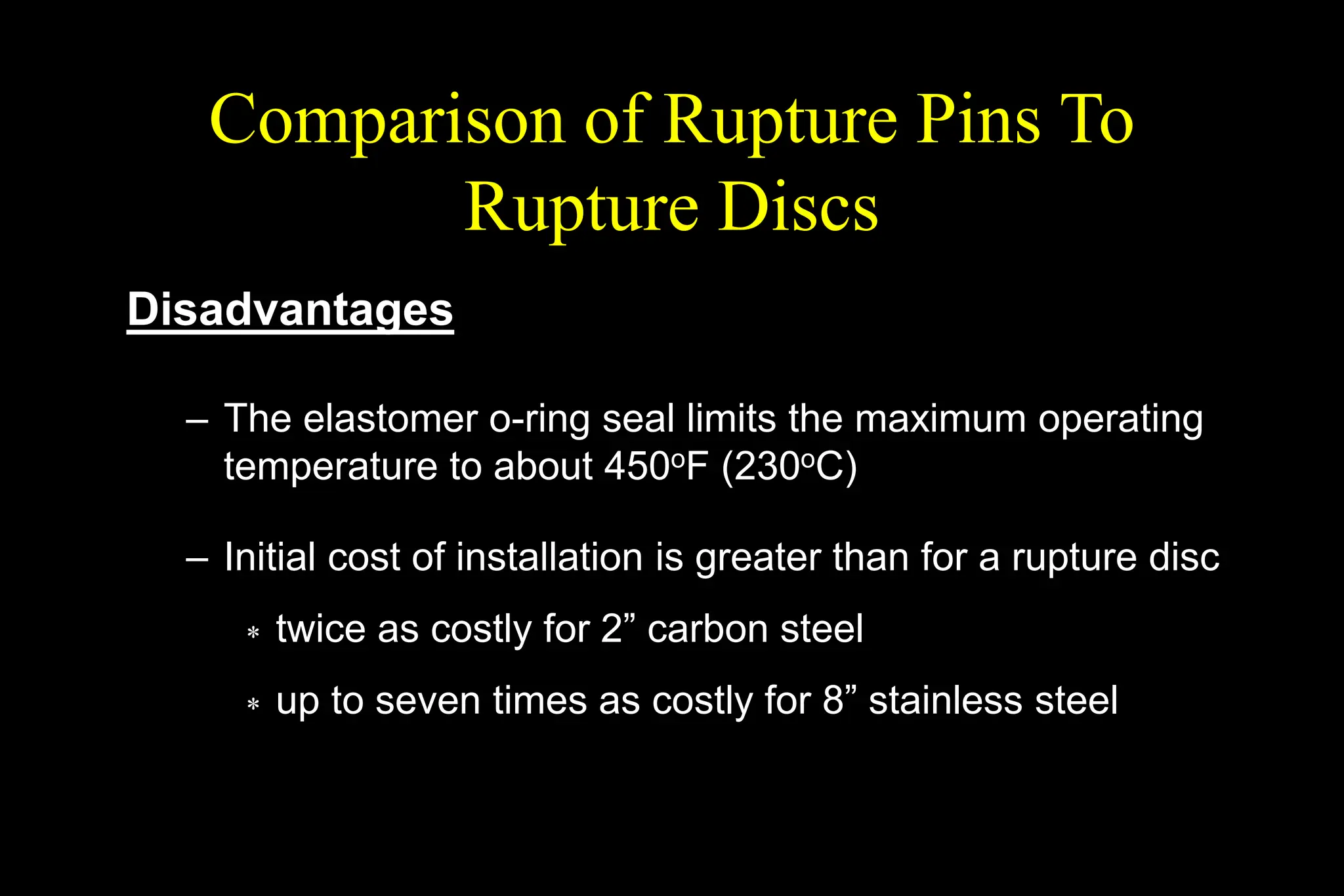 Comparison of Rupture Pins To
Rupture Discs
Disadvantages
– The elastomer o-ring seal limits the maximum operating
temperature to about 450oF (230oC)
– Initial cost of installation is greater than for a rupture disc
 twice as costly for 2” carbon steel
 up to seven times as costly for 8” stainless steel
 