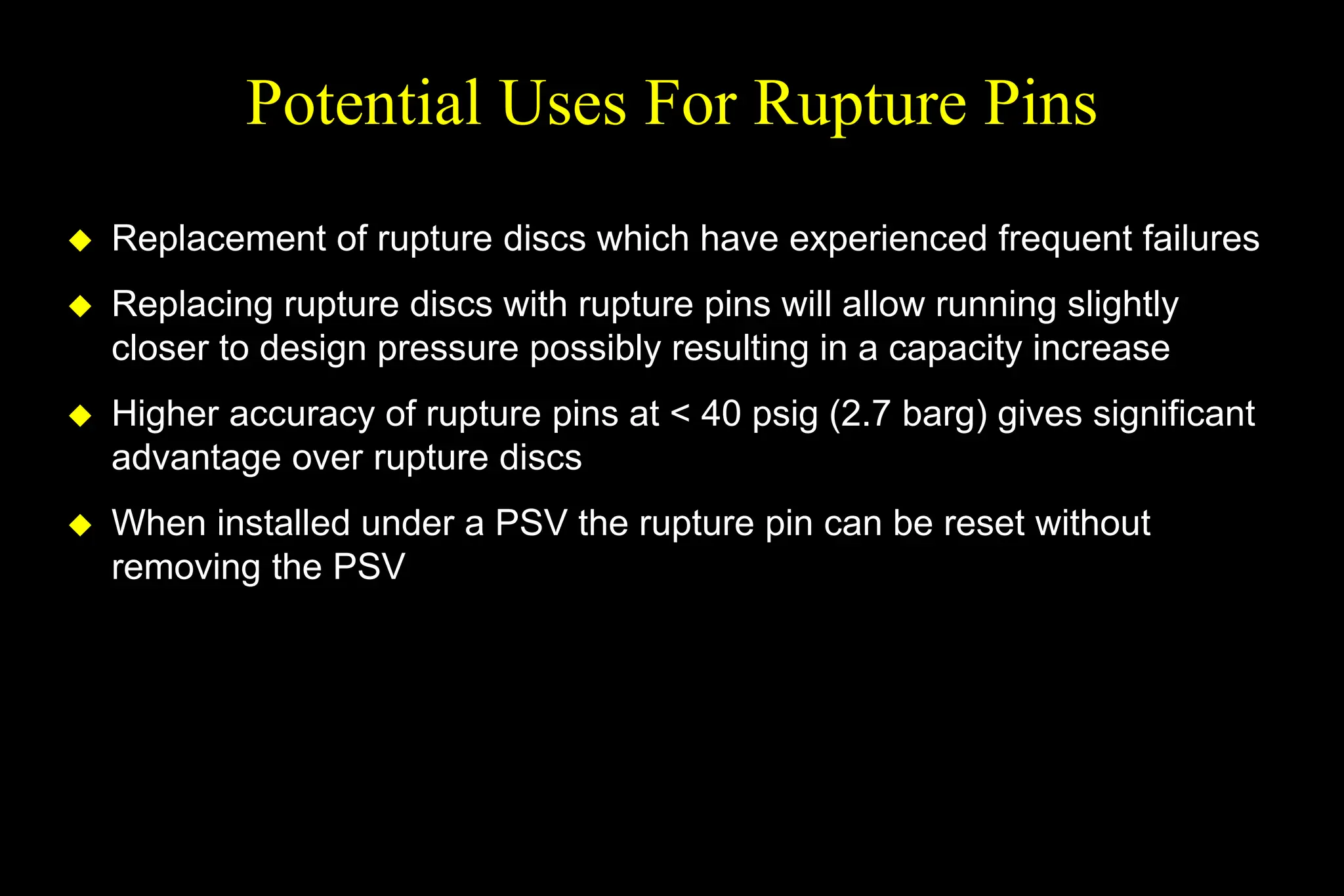 Potential Uses For Rupture Pins
 Replacement of rupture discs which have experienced frequent failures
 Replacing rupture discs with rupture pins will allow running slightly
closer to design pressure possibly resulting in a capacity increase
 Higher accuracy of rupture pins at < 40 psig (2.7 barg) gives significant
advantage over rupture discs
 When installed under a PSV the rupture pin can be reset without
removing the PSV
 