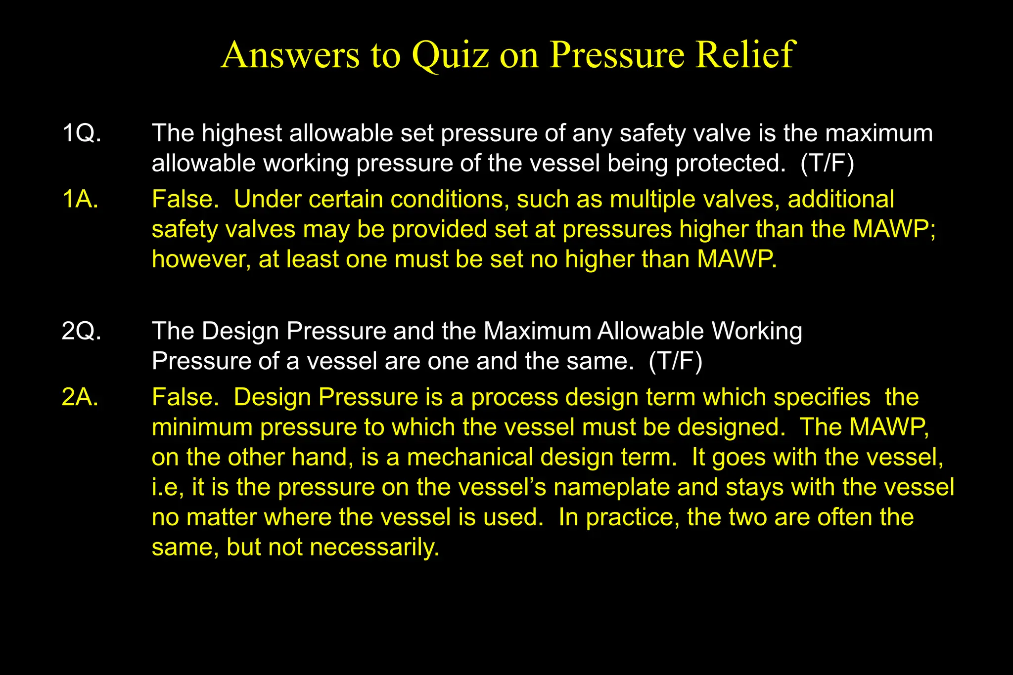 Answers to Quiz on Pressure Relief
1Q. The highest allowable set pressure of any safety valve is the maximum
allowable working pressure of the vessel being protected. (T/F)
1A. False. Under certain conditions, such as multiple valves, additional
safety valves may be provided set at pressures higher than the MAWP;
however, at least one must be set no higher than MAWP.
2Q. The Design Pressure and the Maximum Allowable Working
Pressure of a vessel are one and the same. (T/F)
2A. False. Design Pressure is a process design term which specifies the
minimum pressure to which the vessel must be designed. The MAWP,
on the other hand, is a mechanical design term. It goes with the vessel,
i.e, it is the pressure on the vessel’s nameplate and stays with the vessel
no matter where the vessel is used. In practice, the two are often the
same, but not necessarily.
 