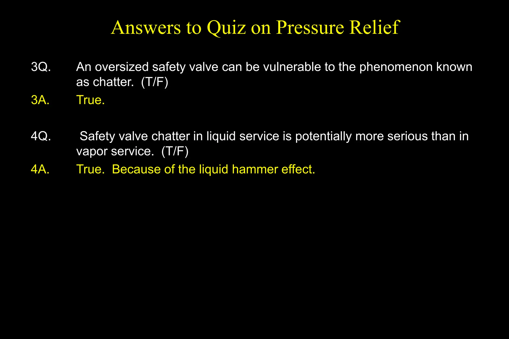 Answers to Quiz on Pressure Relief
3Q. An oversized safety valve can be vulnerable to the phenomenon known
as chatter. (T/F)
3A. True.
4Q. Safety valve chatter in liquid service is potentially more serious than in
vapor service. (T/F)
4A. True. Because of the liquid hammer effect.
 