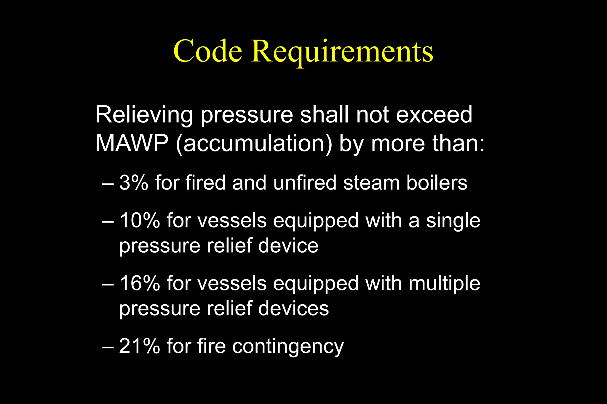 Code Requirements
Relieving pressure shall not exceed
MAWP (accumulation) by more than:
– 3% for fired and unfired steam boilers
– 10% for vessels equipped with a single
pressure relief device
– 16% for vessels equipped with multiple
pressure relief devices
– 21% for fire contingency
 