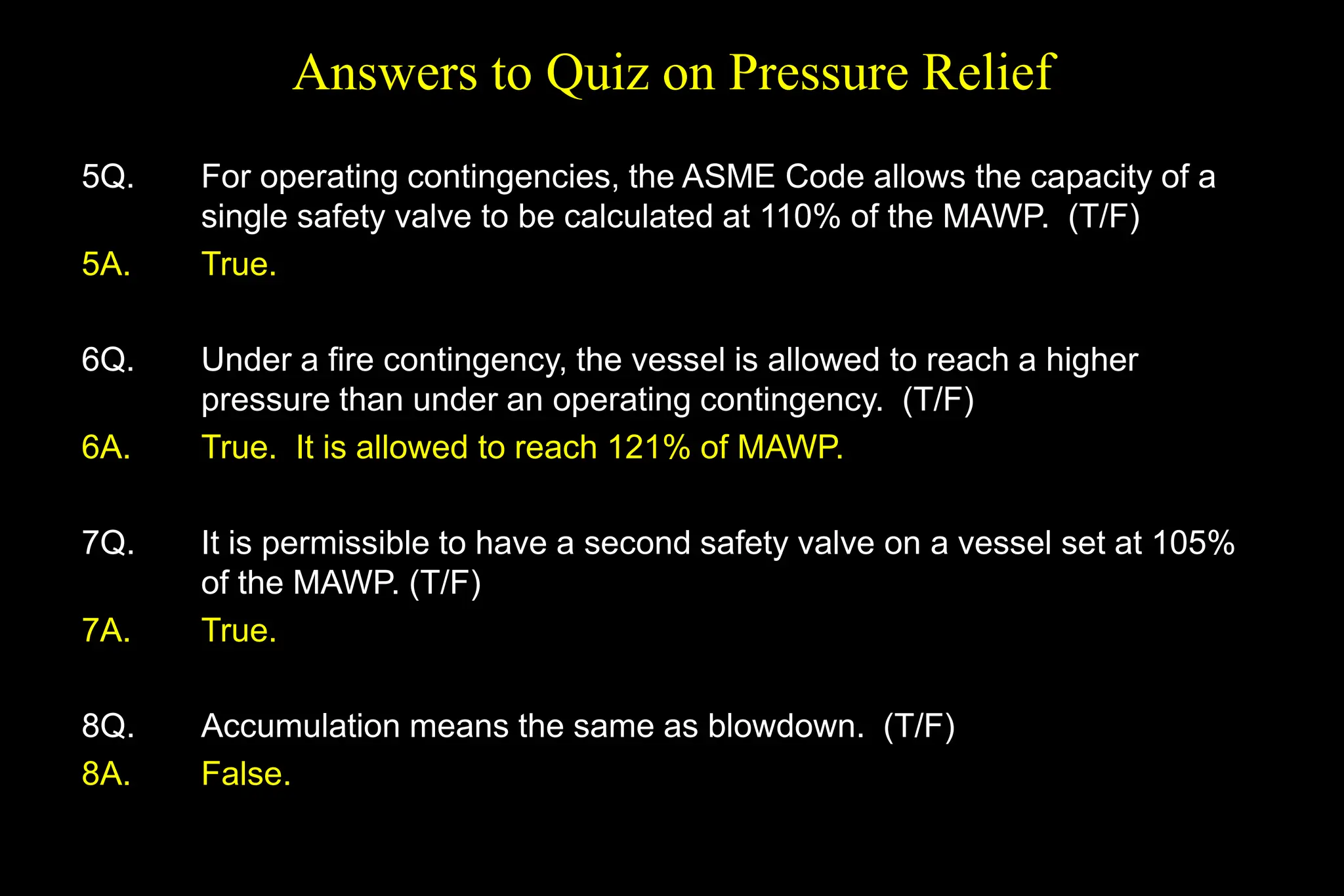 Answers to Quiz on Pressure Relief
5Q. For operating contingencies, the ASME Code allows the capacity of a
single safety valve to be calculated at 110% of the MAWP. (T/F)
5A. True.
6Q. Under a fire contingency, the vessel is allowed to reach a higher
pressure than under an operating contingency. (T/F)
6A. True. It is allowed to reach 121% of MAWP.
7Q. It is permissible to have a second safety valve on a vessel set at 105%
of the MAWP. (T/F)
7A. True.
8Q. Accumulation means the same as blowdown. (T/F)
8A. False.
 