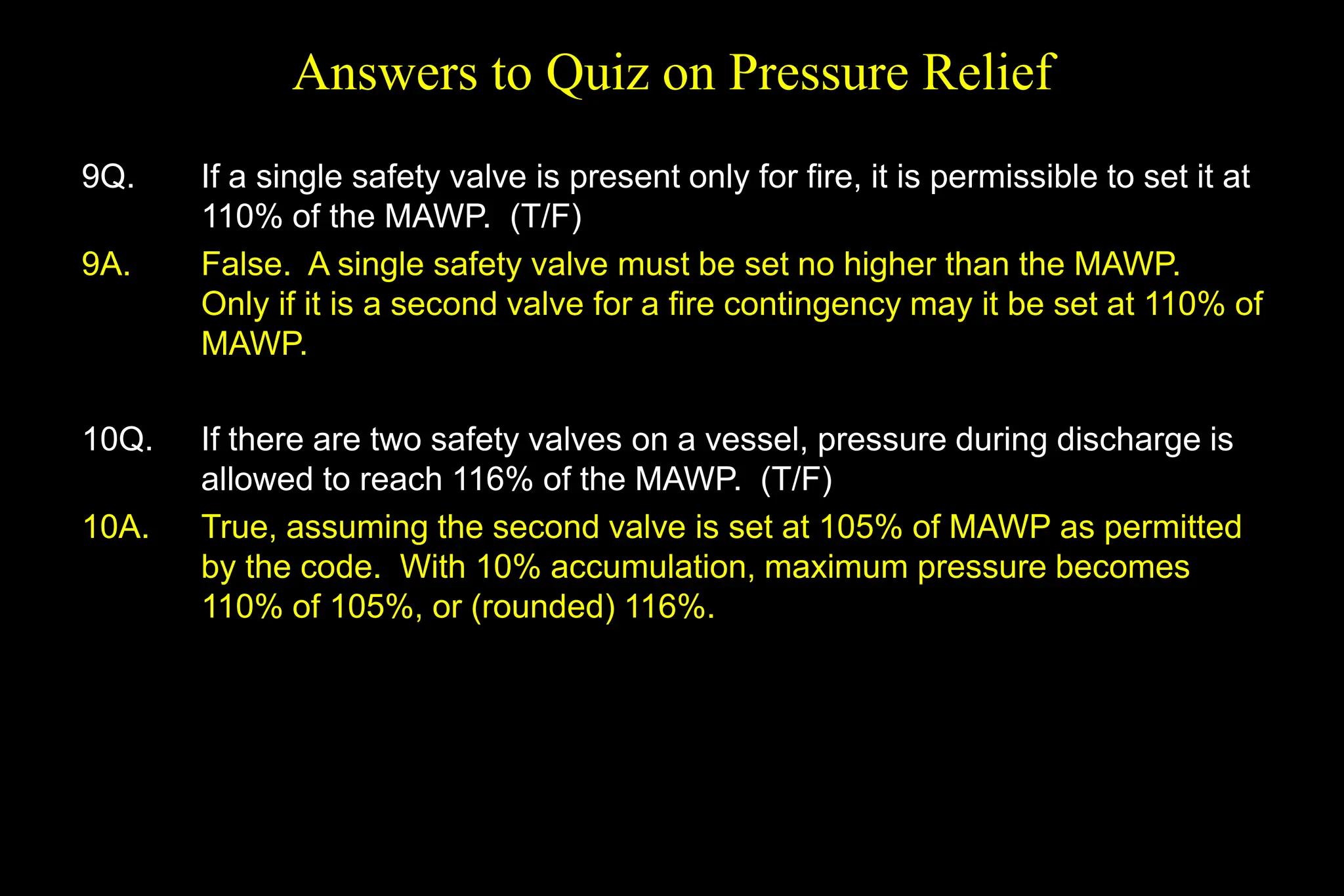 Answers to Quiz on Pressure Relief
9Q. If a single safety valve is present only for fire, it is permissible to set it at
110% of the MAWP. (T/F)
9A. False. A single safety valve must be set no higher than the MAWP.
Only if it is a second valve for a fire contingency may it be set at 110% of
MAWP.
10Q. If there are two safety valves on a vessel, pressure during discharge is
allowed to reach 116% of the MAWP. (T/F)
10A. True, assuming the second valve is set at 105% of MAWP as permitted
by the code. With 10% accumulation, maximum pressure becomes
110% of 105%, or (rounded) 116%.
 