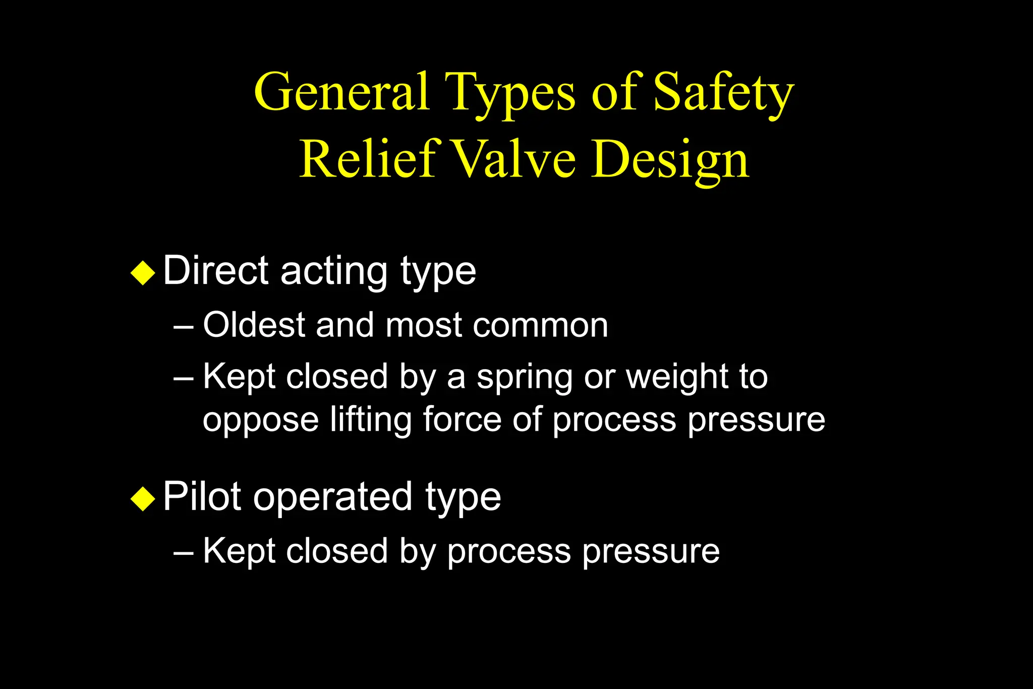 General Types of Safety
Relief Valve Design
Direct acting type
– Oldest and most common
– Kept closed by a spring or weight to
oppose lifting force of process pressure
Pilot operated type
– Kept closed by process pressure
 