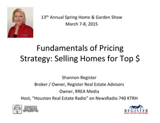 Fundamentals	
  of	
  Pricing	
  
Strategy:	
  Selling	
  Homes	
  for	
  Top	
  $	
  
Shannon	
  Register	
  
Broker	
  /	
  Owner,	
  Register	
  Real	
  Estate	
  Advisors	
  
Owner,	
  RREA	
  Media	
  
Host,	
  “Houston	
  Real	
  Estate	
  Radio”	
  on	
  NewsRadio	
  740	
  KTRH	
  
13th	
  Annual	
  Spring	
  Home	
  &	
  Garden	
  Show	
  
March	
  7-­‐8,	
  2015	
  
 