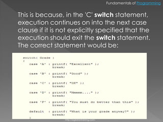 Fundamentals of Programming


This is because, in the 'C' switch statement,
execution continues on into the next case
clause if it is not explicitly specified that the
execution should exit the switch statement.
The correct statement would be:




                 http://eglobiotraining.com.
 