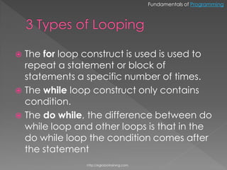 Fundamentals of Programming




 The for loop construct is used is used to
  repeat a statement or block of
  statements a specific number of times.
 The while loop construct only contains
  condition.
 The do while, the difference between do
  while loop and other loops is that in the
  do while loop the condition comes after
  the statement
               http://eglobiotraining.com.
 